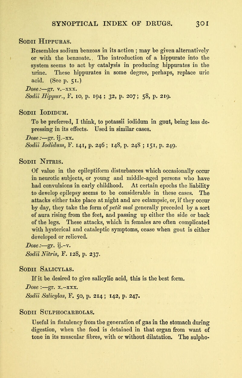 SODII HiPPURAS. Eesembles sodium benzoas in its action ; may be given alternatively or with the benzoate.. The introduction of a hippurate into the system seems to act by catalysis in producing hippurates in the urine. These hippurates in some degree, perhaps, replace uric acid. (See p. 51.) Dose:—gr. v.-xxx. Sodii Hippur., F. 10, p. 194 ; 32, p. 207; 58, p. 219. SODII lODIDUM. To be preferred, I think, to potassii iodidum in gout, being less de- pressing in its effects. Used in similar cases. Dose:—gr. ij.-xx. Sodii Iodidum, F. 141, p. 246 ; 148, p. 248 ; 151, p. 249. SODII NiTRlS. Of value in the epileptiform disturbances ■which occasionally occur in neurotic subjects, or young and middle-aged persons who have had convulsions in early childhood. At certain epochs the liability to develop epilepsy seems to be considerable in these cases. The attacks either take place at night and are eclampsic, or, if they occur by day, they take the form oipetit mal generally preceded by a sort of aura rising from the feet, and passing up either the side or back of the legs. These attacks, which in females are often complicated with hysterical and cataleptic symptoms, cease when gout is either developed or relieved. Dose:—gr. ij.-v. Sodii Nitris, F. 128, p. 237. SoDii Salicylas. If it be desired to give salicylic acid, this is the best form. Dose :—gr. x.-xxx. Sodii Salicylas, F. 50, p. 214; 142, p. 247. SODII SULPHOCARBOLAS. Useful in flatulency from tbe generation of gas in the stomach during digestion, when the food is detained in that organ from want of tone in its muscular fibres, with or without dilatation. The sulpho-
