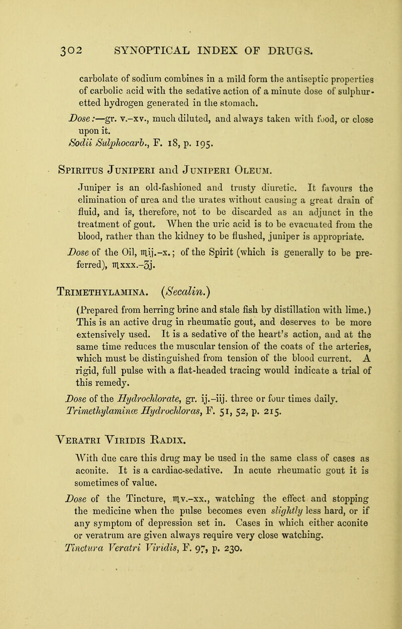 carbolate of sodium combines in a mild form the antiseptic properties of carbolic acid with the sedative action of a minute dose of sulphur- etted hydrogen generated in the stomach. Dose:—gr. v.-xv., much diluted, and always taken with food, or close upon it. Sodii jSulphocarh., F. i8, p. 195. Spiritus Juniperi and Juniperi Oleum. Juniper is an old-fashioned and trusty diuretic. It fiivours the elimination of urea and the urates without causing a great drain of fluid, and is, therefore, not to be discarded as an adjunct in the treatment of gout. When the uric acid is to be evacuated from the blood, rather than the kidney to be flushed, juniper is appropriate. Dose 0^ the Oil, Tttij.-x.; of the Spirit (which is generally to be pre- ferred), Tn,xxx.-5j. Trimethylamina. (Secalin.) (Prepared from herring brine and stale fish by distillation with lime.) This is an active drug in rheumatic gout, and deserves to be more extensively used. It is a sedative of the heart's action, and at the same time reduces the muscular tension of the coats of the arteries, •which must be distinguished from tension of the blood current. A rigid, full pulse with a flat-headed tracing would indicate a trial of this remedy. Dose of the HydrocJdorate, gr. ij.-iij. three or four times daily. Trimethylamince Hydrocldoras, F. 51, 52, p. 215. Yeratri Viridis Radix. AVith due care this drug may be used in the same class of cases as aconite. It is a cardiac-sedative. In acute rheumatic gout it is sometimes of value. Dose of the Tincture, iriv.-xx., watching the effect and stopping the medicine when the pulse becomes even slightly less hard, or if any symptom of depression set in. Cases in which either aconite or veratrum are given always require very close watching. Tinctura Veratri Viridis, F. 97, p. 230.