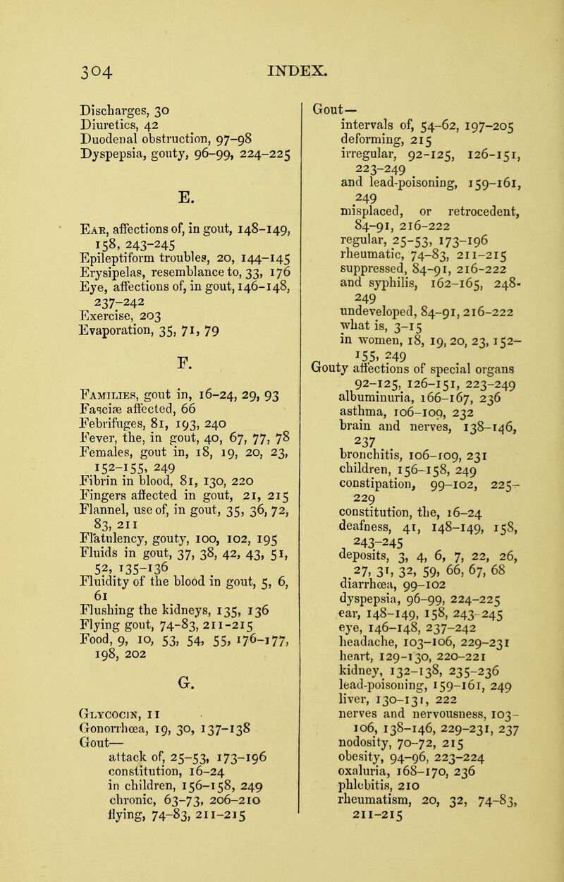 Discharges, 30 Diuretics, 42 Duodenal obstruction, 97-98 Dyspepsia, gouty, 96-99, 224-225 E. Eak, affections of, in gout, 148-149, 158, 243-245 Epileptiform troubles, 20, 144-145 Erysipelas, resemblance to, 33, 176 Eye, affections of, in gout, 146-148, 237-242 Exercise, 203 Evaporation, 35, 71, 79 F. Families, gout in, 16-24, 29, 93 Fa^jcise affected, 66 Febrifuges, 81, 193, 240 Fever, the, in gout, 40, 67, 77, 78 Females, gout in, 18, 19, 20, 23, 152-155. 249 Fibrin in blood, 81, 130, 220 Fingers afiected in gout, 21, 215 Flannel, use of, in gout, 35, 36, 72, 83, 211 Flatulency, gouty, 100, 102, 195 Fluids in gout, 37, 38, 42, 43, 51, 52, 135-136 Fluidity of the blood in gout, 5, 6, 6i Flushing the kidneys, 135, 136 Flying gout, 74-83, 211-215 Food, 9, 10, 53, 54, 55, 176-177, 198, 202 G. Glycocin, II Gonorrhoea, 19, 30, 137-138 Gout- attack of, 25-53, 173-196 constitution, 16-24 in children, 156-158, 249 chronic, 63-73, 206-210 flying, 74-83, 211-215 Gout- intervals of, 54-62, 197-205 deforming, 215 irregular, 92-125, 126-151, 223-249 ^ and lead-poisoning, 159-161, 249 misplaced, or retrocedent, 84-91, 2X6-222 regular, 25-53, 173-196 rheumatic, 74-83, 211-215 suppressed, 84-91, 216-222 and syphilis, 162-165, 248- 249 undeveloped, 84-91, 216-222 what is, 3-15 in women, 18, 19, 20, 23, 152- n X '5.5' ?49 Gouty atiections of special organs 92-125, 126-151, 223-249 albuminuria, 166-167, 236 asthma, 106-109, 232 brain and nerves, 138-146, 237 bronchitis, 106-109, 231 children, 156-158, 249 constipation, 99-102, 225- 229 constitution, the, 16-24 deafness, 41, 148-149, 15S, ^ 243-245 deposits, 3, 4, 6, 7, 22, 26, ,.27, 3^ 32, 59, 66, 67, 68 diarrhcea, 99-102 dyspepsia, 96-99, 224-225 ear, 148-149, 158, 243- 245 eye, 146-148, 237-242 headache, 103-106, 229-231 heart, 129-130, 220-221 kidney,^ 132-138, 235-236 lead-poisoning, 159-161, 249 liver, 130-131, 222 nerves and nervousness, 103- 106, 138-146, 229-231, 237 nodosity, 70 -72, 215 obesity, 94-96, 223-224 oxaluria, 168-170, 236 phlebitis, 2lo rheumatism, 20, 32, 74-83, 211-215