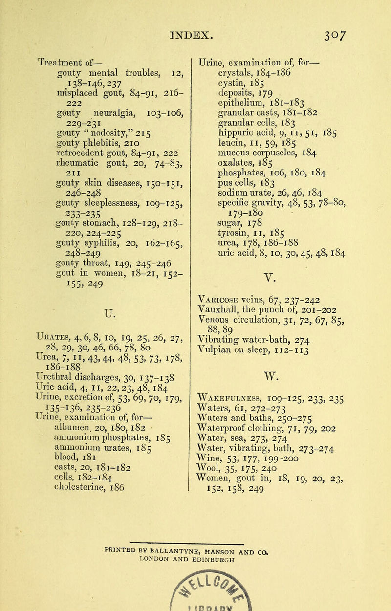 Treatment of— gouty mental troubles, 12, 138-146,237 misplaced gout, 84-91, 216- 222 gouty neuralgia, 103-106, 229-231 gouty nodosity, 215 gouty phlebitis, 210 retrocedent gout, 84-91, 222 rheumatic gout, 20, 74-83, 211 gouty skin diseases, 150-151, 246-248 gouty sleeplessness, 109-125, 233-235 gouty stomach, 128-129, 218- 220,224-225 gouty syphilis, 20, 162-165, 248-249 gouty throat, 149, 245-246 gout in women, 18-21, 152- 155, 249 u. Ukates, 4,6, 8, 10, 19, 25, 26, 27, 28, 29, 30, 46, 66, 78, 80 Urea, 7, 11, 43,44, 48, 53, 73, 178, 186-188 Urethral discharges, 30, 137-138 Uric acid, 4, 11, 22,23, 4^, 184 Urine, excretion of, 53, 69, 70, 179, 135-136, 235-236 Urme, examination of, for— albumen, 20, 180, 182 ammonium phosphates, 185 ammonium urates, 185 blood, 181 casts, 20, 181-182 cells, 182-184 cholesterine, 186 Urine, examination of, for— crystals, 184-186 cystin, 185 deposits, 179 epithelium, 181-183 granular casts, 181-182 granular cells, 183 hippuric acid, 9, 11, 51, 185 leucin, 11, 59, 185 mucous corpuscles, 184 oxalates, 185 phosphates, 106, 180, 184 pus cells, 183 sodium urate, 26, 46, 184 specific gravity, 48, 53, 78-80, 179-180 sugar, 178 tyrosin, ii, 185 urea, 178, 186-188 uric acid, 8, 10, 30, 45, 48,184 V. Varicose veins, 67, 237-242 Vauxhall, the punch of, 201-202 Venous circulation, 31, 72, 67, 85, 88, 89 Vibrating water-bath, 274 Vulpian on sleep, 112-113 w. Wakefulness, 109-125, 233, 235 Waters, 61, 272-273 Waters and baths, 250-275 Waterproof clothing, 71, 79, 202 Water, sea, 273, 274 Water, vibrating, bath, 273-274 Wine, 53, 177, 199-200 AVool, 35, 175, 240 Women, gout in, 18, 19, 20, 23, 152, 158, 249 PRINTED BY BALLANTYNE, HANSON AND CO. LONDON AND EDINBURGH I fDDlDV