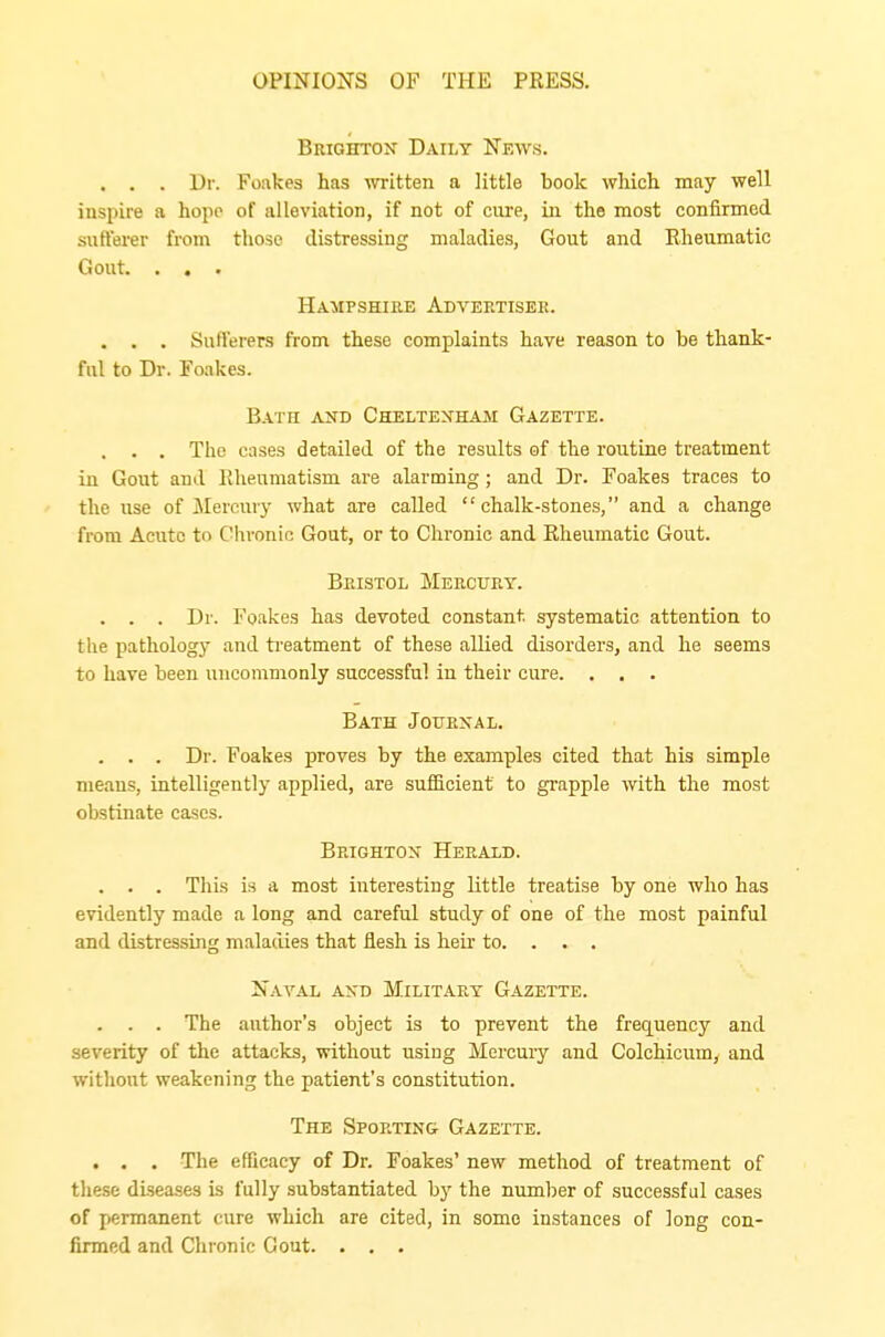 Brighton Daily News. . . . Dr. Foakes has written a little book which may well inspire a hope of alleviation, if not of cure, in the most confirmed sufferer from those distressing maladies, Gout and Rheumatic Gout. . . . Hampshire Advertiser. . . . Sufferers from these complaints have reason to be thank- ful to Dr. Foakes. Bath and Cheltenham Gazette. . . . The cases detailed of the results of the routine treatment in Gout and Rheumatism are alarming; and Dr. Foakes traces to the use of Mercury what are called chalk-stones, and a change from Acute to Chronic Gout, or to Chronic and Rheumatic Gout. Bristol Mercury. . . . Dr. Foakes has devoted constant, systematic attention to the pathology and treatment of these allied disorders, and he seems to have been uncommonly successful in their cure. . . . Bath Journal. . . . Dr. Foakes proves by the examples cited that his simple means, intelligently applied, are sufficient to grapple with the most obstinate cases. Brighton Herald. . . . This is a most interesting little treatise by one who has evidently made a long and careful study of one of the most painful and distressing maladies that flesh is heir to. . . . Naval and Military Gazette. . . . The author's object is to prevent the frequency and severity of the attacks, without using Mercury and Colchicum, and without weakening the patient's constitution. The Sporting Gazette. . . . The efficacy of Dr. Foakes' new method of treatment of these diseases is fully substantiated by the number of successful cases of permanent cure which are cited, in some instances of long con- firmed and Chronic Gout. . . .