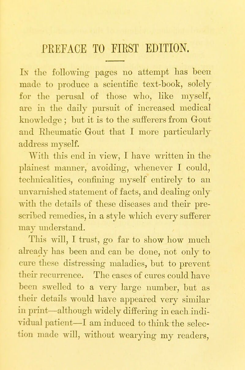 In the following pages no attempt lias been made to produce a scientific text-book, solely for the perusal of those who, like myself, arc in the daily jmrsuit of increased medical knowledge ; but it is to the sufferers from Gout and Rheumatic Gout that I more particularly address myself. With this end in view, I have written in the plainest manner, avoiding, whenever I could, technicalities, confining myself entirely to an unvarnished statement of facts, and dealing only with the details of these diseases and their pre- scribed remedies, in a style which every sufferer may understand. This will, I trust, go far to show how much already has been and can be done, not only to cure these distressing maladies, but to prevent their recurrence. The cases of cures could have been swelled to a very large number, but as their details would have appeared very similar in print—although widely differing in each.indi- vidual patient—I am induced to think the selec- tion made will, without wearying my readers,