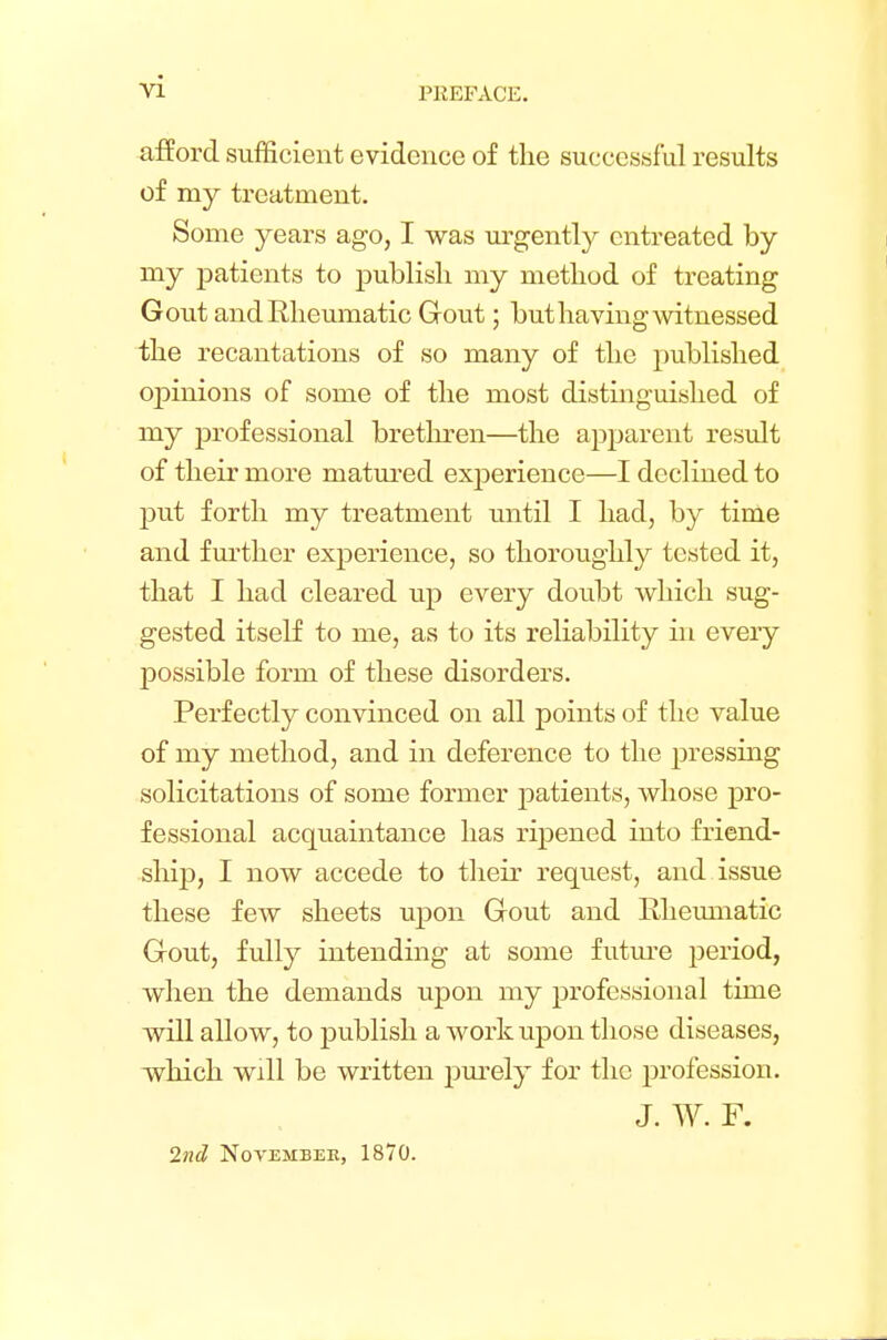 PKEFACE. afford sufficient evidence of the successful results of my treatment. Some years ago, I was urgently entreated by my patients to publish my method of treating Gout and Rheumatic Gout; but having witnessed the recantations of so many of the published ojnnions of some of the most distinguished of my professional brethren—the apparent result of their more matured experience—I declined to put forth my treatment until I had, by time and further experience, so thoroughly tested it, that I had cleared up every doubt which sug- gested itself to me, as to its reliability in every possible form of these disorders. Perfectly convinced on all points of the value of my method, and in deference to the pressing solicitations of some former patients, whose pro- fessional acquaintance has ripened into friend- ship, I now accede to their request, and issue these few sheets upon Gout and Rheumatic Gout, fully intending at some future period, when the demands upon my professional time will allow, to publish a work upon those diseases, which will be written purely for the profession. J. W. F. 2nd November, 1870.