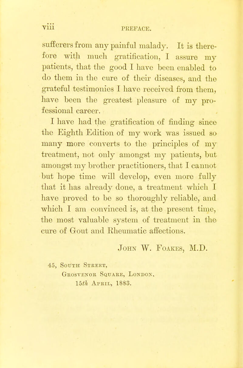 PREFACE. sufferers from any painful malady. It is there- fore with much gratification, I assure my patients, that the good I have been enabled to do them in the cure of their diseases, and the grateful testimonies I have received from them, have been the greatest pleasure of my pro- fessional career. I have had the gratification of finding since the Eighth Edition of my work was issued so many more converts to the principles of my treatment, not only amongst my patients, but amongst my brother practitioners, that I cannot but hope time will develop, even more fully that it has already done, a treatment which I have proved to be so thoroughly reliable, and which I am convinced is, at the present time, the most valuable system of treatment in the cure of Gout and Rheumatic affections. John W. Foakes, M.D. 45, South Street, Grosvenor Square, London. 15th April, 1883.