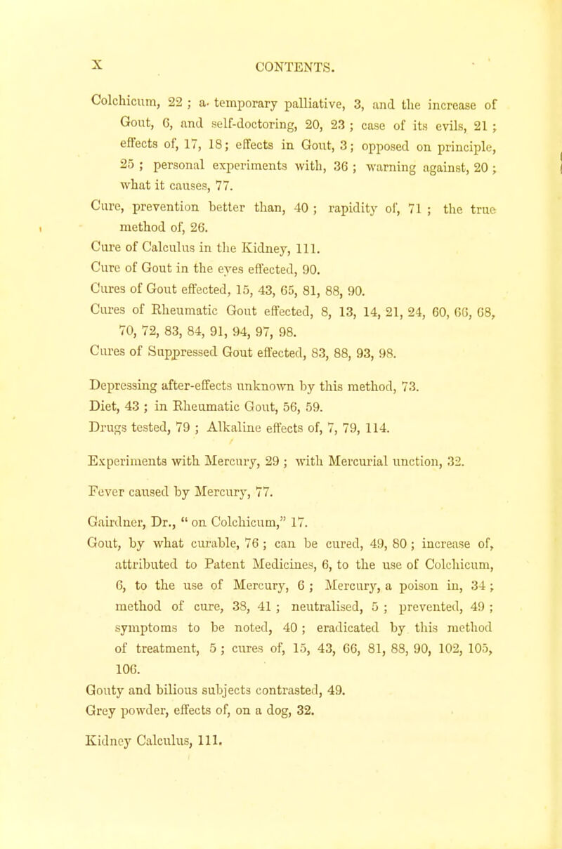 Colchicum, 22 ; a- temporary palliative, 3, and tlie increase of Gout, 6, and self-doctoring, 20, 23 ; case of its evils, 21 ; effects of, 17, 18; effects in Gout, 3; opposed on principle, 25 ; personal experiments with, 36 ; warning against, 20 ; what it causes, 77. Cure, prevention better than, 40 ; rapidity of, 71 ; the true method of, 26. Cure of Calculus in the Kidney, 111. Cure of Gout in the eyes effected, 90. Cures of Gout effected, 15, 43, 65, 81, 88, 90. Cures of Rheumatic Gout effected, 8, 13, 14, 21, 24, 60, 66, 68, 70, 72, 83, 84, 91, 94, 97, 98. Cures of Suppressed Gout effected, 83, 88, 93, 98. Depressing after-effects unknown by this method, 73. Diet, 43 ; in Eheumatic Gout, 56, 59. Drugs tested, 79 ; Alkaline effects of, 7, 79, 114. Experiments with Mercury, 29 ; with Mercurial unction, 32. Fever caused by Mercury, 77. Gairdner, Dr.,  on Colchicum, 17. Gout, by what curable, 76 ; can be cured, 49, 80 ; increase of, attributed to Patent Medicines, 6, to the use of Colchicum, 6, to the use of Mercury, 6 ; Mercury, a poison in, 34 ; method of cure, 38, 41 ; neutralised, 5 ; prevented, 49 ; symptoms to be noted, 40; eradicated by this method of treatment, 5 ; cures of, 15, 43, 66, 81, 88, 90, 102, 105, 106. Gouty and bilious subjects contrasted, 49. Grey powder, effects of, on a dog, 32. Kidney Calculus, 111.