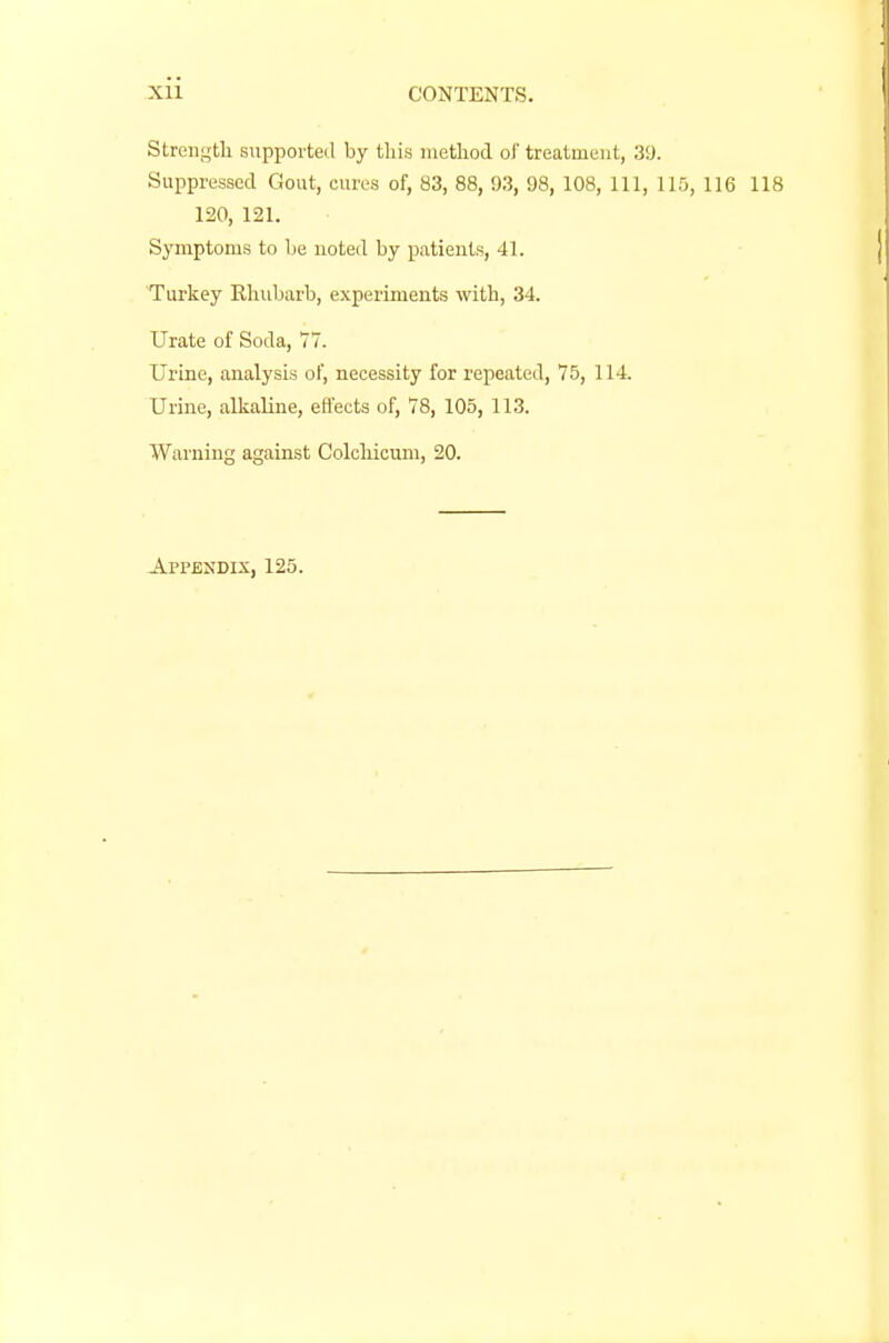 Strength supported by this method of treatment, 39. Suppressed Gout, cures of, 83, 88, 93, 98, 108, 111, 115, 116 118 120, 121. Symptoms to he noted by patients, 41. Turkey Rhubarb, experiments with, 34. Urate of Soda, 77. Urine, analysis of, necessity for repeated, 75, 114. Urine, alkaline, effects of, 78, 105, 113. Warning against Colchicum, 20. Appendix, 125.