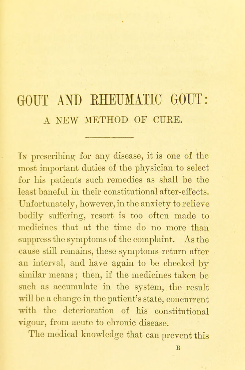 GOUT AND RHEUMATIC GOUT: A NEW METHOD OF CURE. In prescribing for any disease, it is one of the most important duties of the physician to select for his patients such remedies as shall be the least baneful in their constitutional after-effects. Unfortunately, however, in the anxiety to relieve bodily suffering, resort is too often made to medicines that at the time do no more than suppress the symptoms of the complaint. As the cause still remains, these symptoms return after an interval, and have again to be checked by similar means; then, if the medicines taken be such as accumulate in the system, the result will be a change in the patient's state, concurrent with the deterioration of his constitutional vigour, from acute to chronic disease. The medical knowledge that can prevent this B