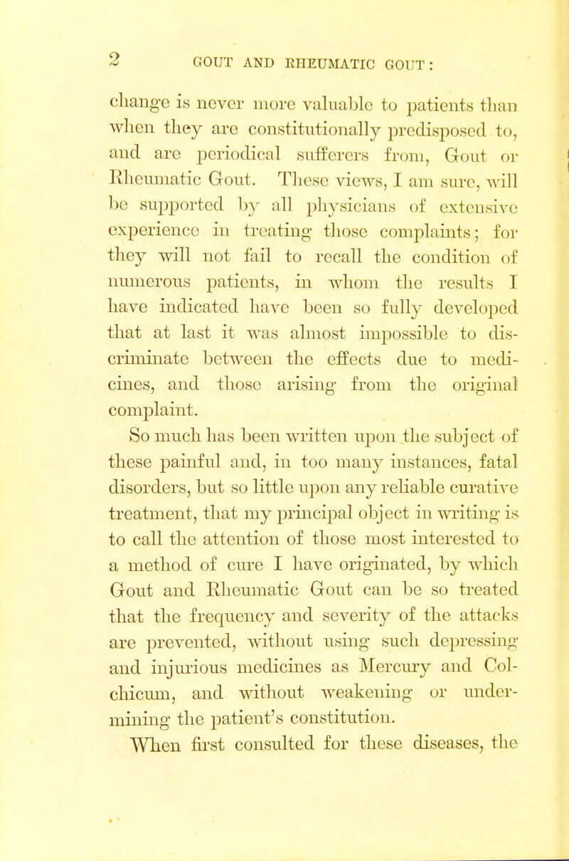 change is never more valuable to patients than when they are constitutionally predisposed to, and are periodical sufferers from, Gout or Rheumatic Gout. These views, I am sure, will be supported by all physicians of extensive experience in treating- those complaints; for they will not fail to recall the condition of numerous patients, in whom the results I have indicated have been so fully developed that at last it was almost imjwssible to dis- criminate between the effects due to medi- cines, and those arising from the original complaint. So nmch has been written upon the subject of these painful and, in too many instances, fatal disorders, but so little upon any reliable curative treatment, that my principal object in writing is to call the attention of those most interested to a method of cure I have originated, by which Gout and Rheumatic Gout can be so treated that the frequency and severity of the attacks are prevented, without using such depressing and injurious medicines as Mercury and Col- chiciun, and without weakening or under- mining the patient's constitution. When first consulted for these diseases, the