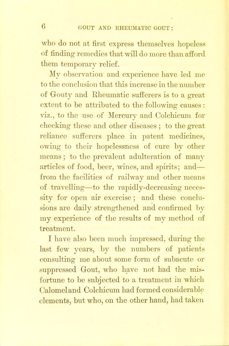 (1 who do not at first express themselves hopeless of finding- remedies that will do more than afford them temporary relief. My observation and experience have led me to the conclusion that this increase in the number of Gouty and Rheumatic sufferers is to a great extent to be attributed to the following caiises : viz., to the use of Mercury and Colchicum for checking these and other diseases ; to the great reliance sufferers place in patent medicines, owing to their hopelessness of cure by other means ; to the prevalent adulteration of many articles of food, beer, wines, and spirits; and— from the facilities of railway and other means of travelling—to the rapidly-decreasing neces- sity for open air exercise ; and these conclu- sions are daily strengthened and confirmed by my experience of the results of my method of treatment. I have also been much impressed, during the last few years, by the numbers of patients consulting me about some form of subacute or suppressed Gout, who have not had the mis- fortune to be subjected to a treatment in which Calomel and Colchicum had formed considerable elements, but who, on the other hand, had taken