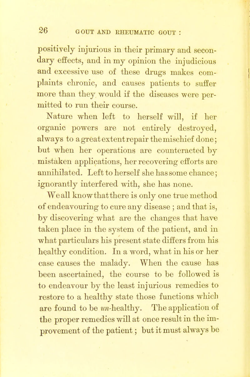 positively injurious in their primary and secon- dary effects, and in my opinion the injudicious and excessive use of these drugs makes com- plaints chronic, and causes patients to suffer more than they would if the diseases were per- mitted to run their course. Nature when left to herself will, if her organic powers are not entirely destroyed, always to a great extent repair the mischief done; but when her operations are counteracted by mistaken applications, her recovering efforts are annihilated. Left to herself she has some chance; ignorantly interfered with, she has none. We all know that there is only one true method of endeavouring to cure any disease ; and that is, by discovering what are the changes that have taken place in the system of the patient, and in what particulars his present state differs from his healthy condition. In a word, what in his or her case causes the malady. When the cause has been ascertained, the course to be followed is to endeavour by the least injurious remedies to restore to a healthy state those functions which are found to be em-healthy. The application of the proper remedies will at once result in the im- provement of the patient; but it must always be