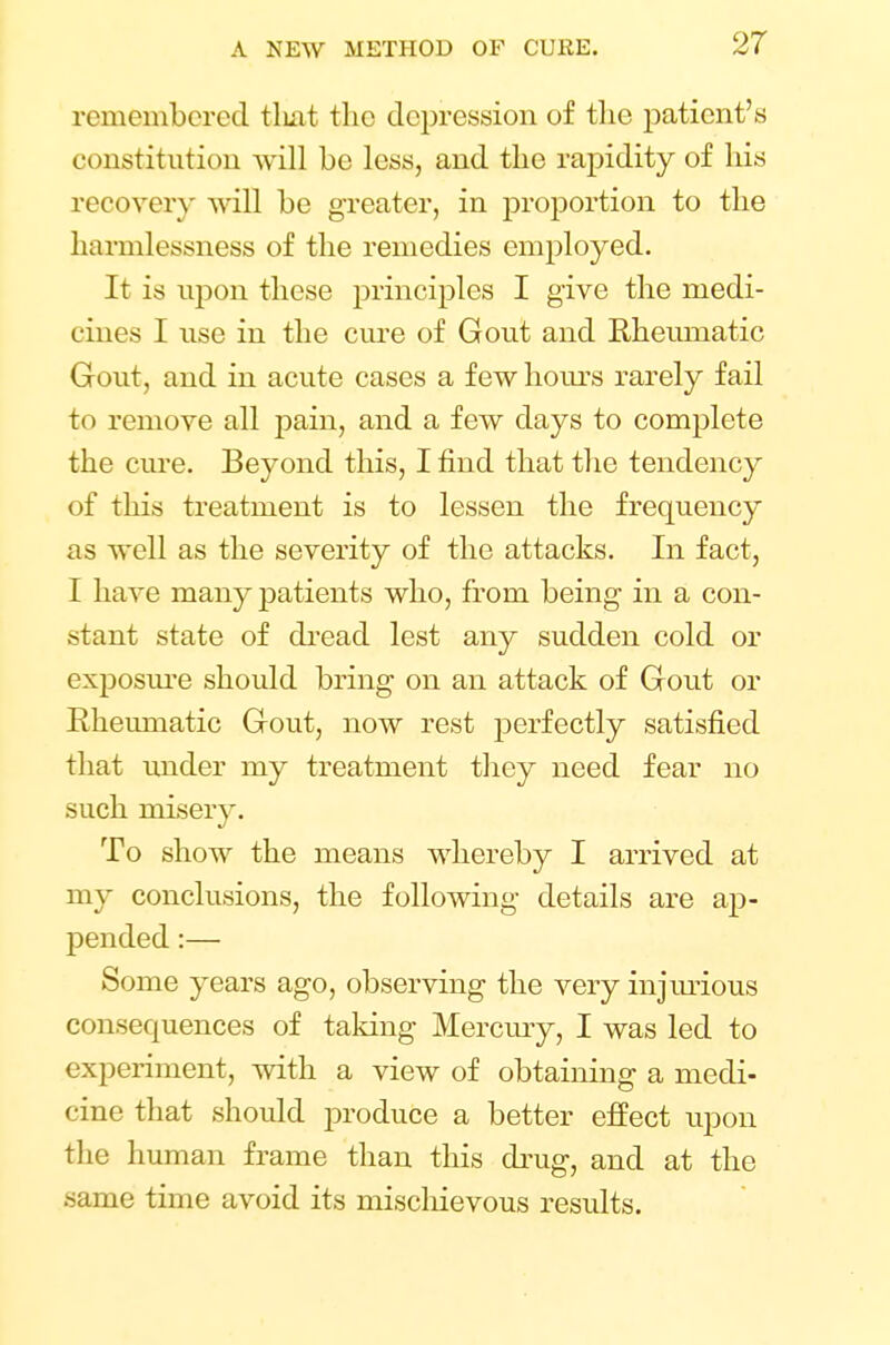 remembered tluit the depression of the patient's constitution will be less, and the rapidity of his recover)' will be greater, in proportion to the harmlessness of the remedies employed. It is upon these principles I give the medi- cines I use in the cure of Gout and Rheumatic Gout, and in acute cases a few hours rarely fail to remove all pain, and a few days to complete the cure. Beyond this, I find that the tendency of this treatment is to lessen the frequency as well as the severity of the attacks. In fact, I have many patients who, from being in a con- stant state of dread lest any sudden cold or exposure should bring on an attack of Gout or Rheumatic Gout, now rest perfectly satisfied that under my treatment they need fear no such misery. To show the means whereby I arrived at my conclusions, the following details are ap- pended :— Some years ago, observing the very injurious consequences of taking Mercury, I was led to experiment, with a view of obtaining a medi- cine that should produce a better effect upon the human frame than this drug, and at the same time avoid its mischievous results.