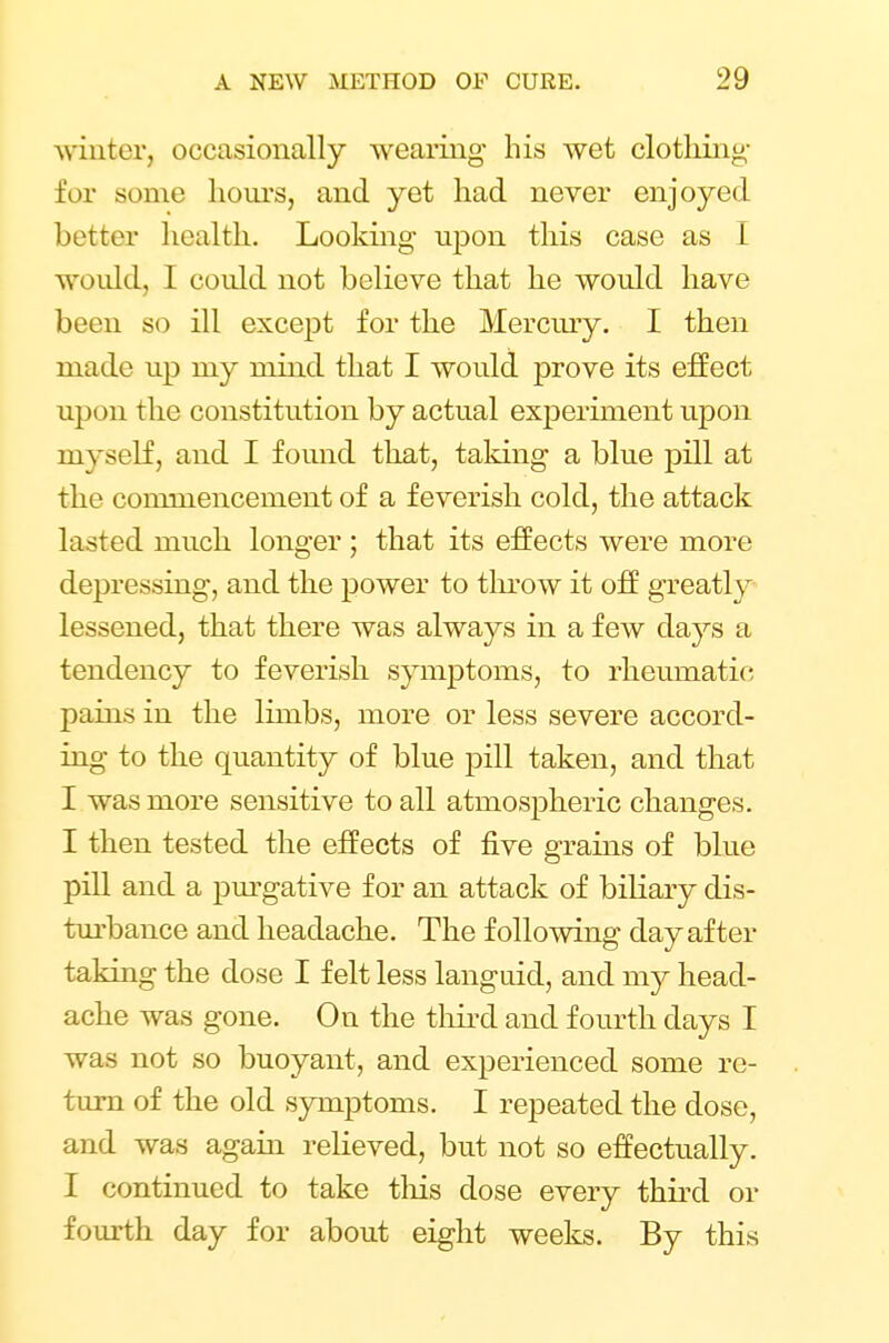 w inter, occasionally wearing his wet clothing for some hours, and yet had never enjoyed better health. Looking- upon this case as I would, I could not believe that he would have been so ill except for the Mercury. I then made up my mind that I would prove its effect upon the constitution by actual experiment upon myself, and I found that, taking a blue pill at the conmiencement of a feverish cold, the attack lasted much longer ; that its effects were more depressing, and the power to throw it off greatly lessened, that there was always in a few days a tendency to feverish symptoms, to rheumatic pains in the limbs, more or less severe accord- ing to the quantity of blue pill taken, and that I was more sensitive to all atmospheric changes. I then tested the effects of five grains of blue pill and a purgative for an attack of biliary dis- turbance and headache. The following day after taking the dose I felt less languid, and my head- ache was gone. Ou the third and fourth days I was not so buoyant, and experienced some re- turn of the old symptoms. I repeated the dose, and was again relieved, but not so effectually. I continued to take tins dose every third or fourth day for about eight weeks. By this