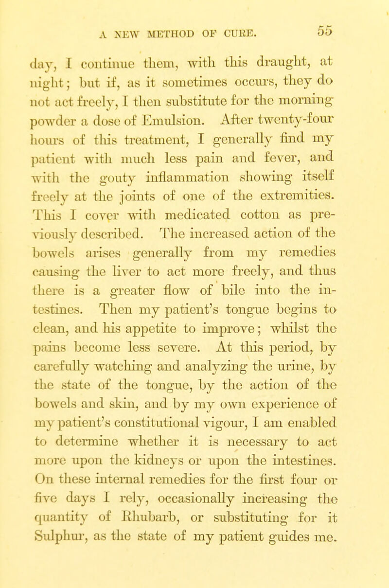 day, I continue them, with this draught, at night; but if, as it sometimes occurs, they do not act freely, 1 then substitute for the morning powder a dose of Emulsion. After twenty-four hours of this treatment, I generally find my patient with much less pain and fever, and with the gouty inflammation showing itself freely at the joints of one of the extremities. This I cover with medicated cotton as pre- viously described. The increased action of the bowels arises generally from my remedies causing the liver to act more freely, and thus there is a greater flow of bile into the in- testines. Then my patient's tongue begins to clean, and his apj)etite to improve; whilst the pains become less severe. At this period, by carefully watching and anatyzing the urine, by the state of the tongue, by the action of the bowels and skin, and by my own experience of my patient's constitutional vigour, I am enabled to determine whether it is necessary to act more upon the kidneys or upon the intestines. On these internal remedies for the first four or five days I rely, occasionally increasing the quantity of Rhubarb, or substituting for it Sulphur, as the state of my patient guides me.