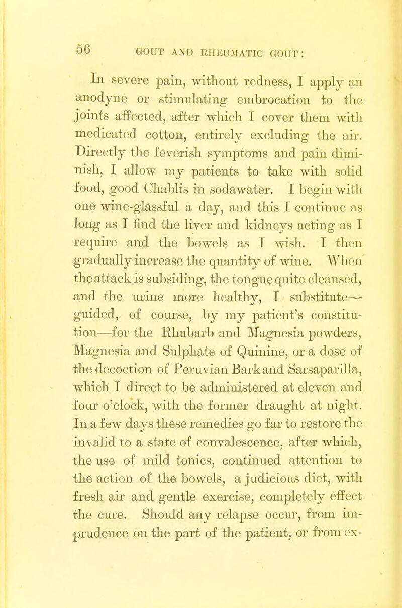 In severe pain, without redness, I apply an anodyne or stimulating embrocation to the joints affected, after which I cover them with medicated cotton, entirely excluding the air. Directly the feverish symptoms and pain dimi- nish, I allow my patients to take with solid food, good Chablis in sodawater. I begin with one wine-glassful a day, and this I continue as long as I find the liver and kidneys acting as I require and the bowels as I wish. I then gradually increase the quantity of wine. When the attack is subsiding, the tongue quite cleansed, and the urine more healthy, I substitute— guided, of course, by my patient's constitu- tion—for the Rhubarb and Magnesia powders, Magnesia and Sulphate of Quinine, or a dose of the decoction of Peruvian Bark and Sarsaparilla, which I direct to be administered at eleven and four o'clock, with the former draught at night. In a few days these remedies go far to restore the invalid to a state of convalescence, after which, the use of mild tonics, continued attention to the action of the bowels, a judicious diet, with fresh air and gentle exercise, completely effect the cure. Should any relapse occur, from im- prudence on the part of the patient, or from ex-