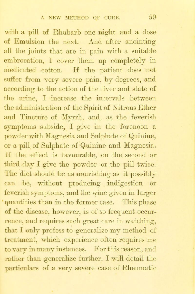 with a pill of Rhubarb one night and a close of Emulsion the next. And after anointing all the joints that are in pain with a suitable embrocation, I cover them up completely in medicated cotton. If the jDatient does not suffer from very severe j)ain, by degrees, and according to the action of the liver and state of the mine, I increase the intervals between the administration of the Spirit of Nitrous Ether and Tincture of Myrrh, and; as the feverish symptoms subside, I give in the forenoon a powder with Magnesia and Sulphate of Quinine, or a pill of Sulphate of Quinine and Magnesia, If the effect is favourable, on the second or third day I give the powder or the pill twice. The diet should be as nourishing as it possibly can be, without jDroducing indigestion or feverish symptoms, and the wine given in larger quantities than in the former case. This phase of the disease, however, is of so frequent occur- rence, and requires such great care in watching, that I only profess to generalize my method of treatment, which experience often requires me to vary in many instances. For this reason, and rather than generalize further, I will detail the particulars of a very severe case of Rheumatic