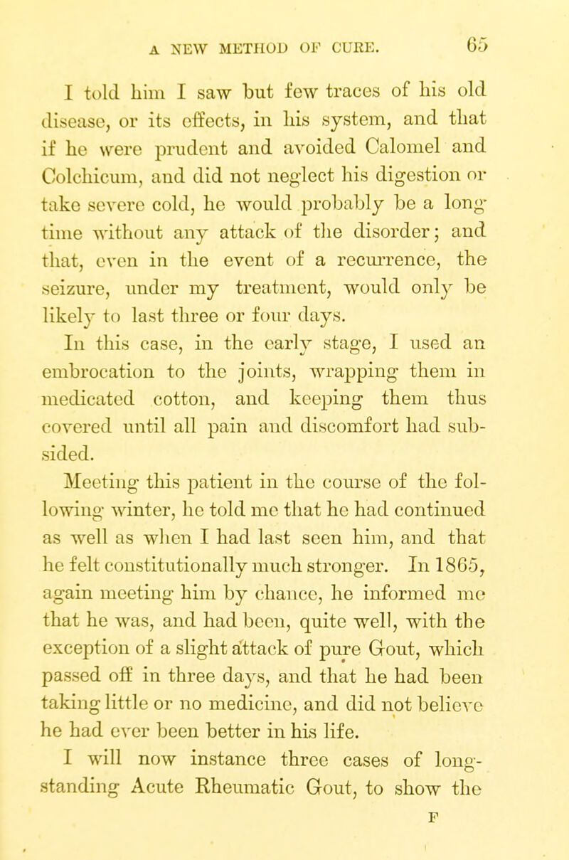 I told him I saw but few traces of his old disease, or its effects, in his system, and that if he were prudent and avoided Calomel and Colchicum, and did not neglect his digestion or take severe cold, he would probably be a long- time without any attack of the disorder; and that, even in the event of a recurrence, the seizure, under my treatment, would only be likely to last three or four days. In this case, in the early stage, I used an embrocation to the joints, wrapping them in medicated cotton, and keeping them thus covered until all pain and discomfort had sub- sided. Meeting this patient in the course of the fol- lowing winter, he told me that he had continued as well as when I had last seen him, and that he felt constitutionally much stronger. In 1865, again meeting him by chance, he informed me that he was, and had been, quite well, with the exception of a slight attack of pure Grout, which passed off in three days, and that he had been taking little or no medicine, and did not believe he had ever been better in his life. I will now instance three cases of long- standing Acute Rheumatic Gout, to show the F