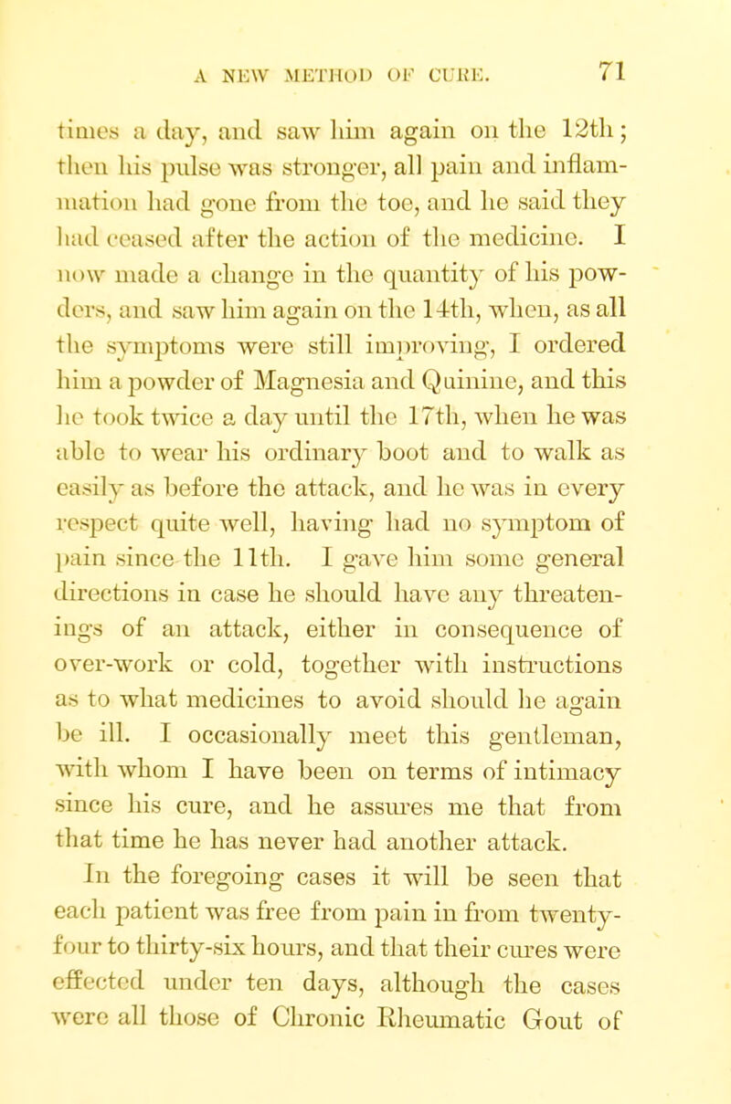 times a day, and saw him again on the 12th; fchen his pulse was stronger, all pain and inflam- mation had gone from the toe, and he said they had ceased after the action of the medicine. I now made a change in the quantity of his pow- ders, and saw him again on the 14th, when, as all the symptoms were still improving, I ordered him a powder of Magnesia and Quinine, and this he took twice a day until the 17th, when he was able to wear his ordinary boot and to walk as easily as before the attack, and he was in every respect quite well, having had no symptom of pain since the 11th. I gave him some general directions in case he should have any threaten- ing^ of an attack, either in consequence of over-work or cold, together with instructions as to what medicines to avoid should he again Lie ill. I occasionally meet this gentleman, with whom I have been on terms of intimacy since his cure, and he assures me that from that time he has never had another attack. In the foregoing cases it will be seen that each patient was free from pain in from twenty- four to thirty-six hours, and that their cures were effected under ten days, although the cases were all those of Chronic Rheumatic Gout of