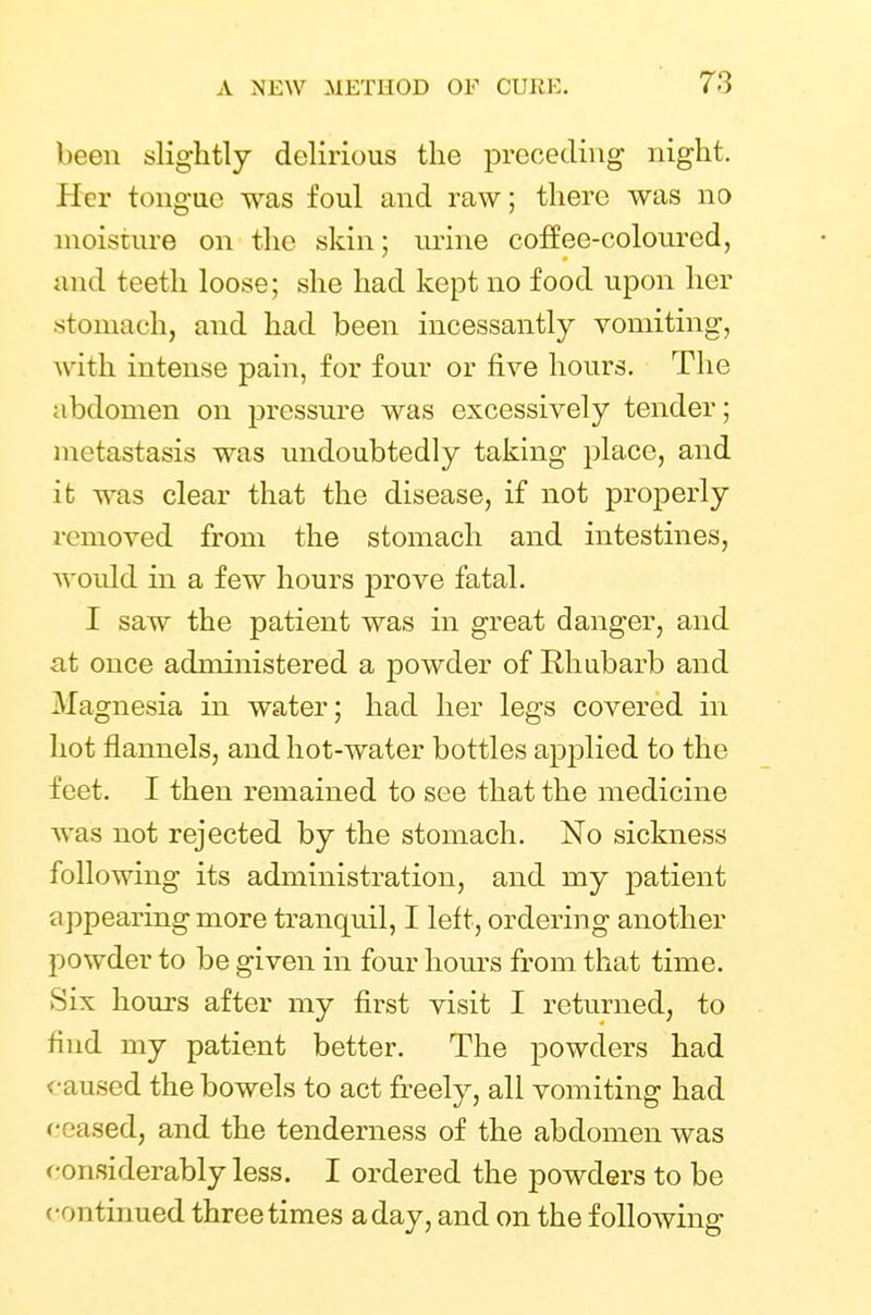 been slightly delirious the preceding night. Her tongue was foul and raw; there was no moisture on the skin; urine coffee-coloured, and teeth loose; she had kept no food upon her •stomach, and had been incessantly vomiting, w ith intense pain, for four or five hours. The abdomen on pressure was excessively tender; metastasis was undoubtedly taking place, and it was clear that the disease, if not properly removed from the stomach and intestines, would in a few hours prove fatal. I saw the patient was in great danger, and at once administered a powder of Rhubarb and Magnesia in water; had her legs covered in hot flannels, and hot-water bottles applied to the feet. I then remained to see that the medicine was not rejected by the stomach. No sickness following its administration, and my patient appearing more tranquil, I left, ordering another powder to be given in four hours from that time. .Six hours after my first visit I returned, to find my patient better. The powders had caused the bowels to act freely, all vomiting had ceased, and the tenderness of the abdomen was considerably less. I ordered the powders to be continued three times a day, and on the following