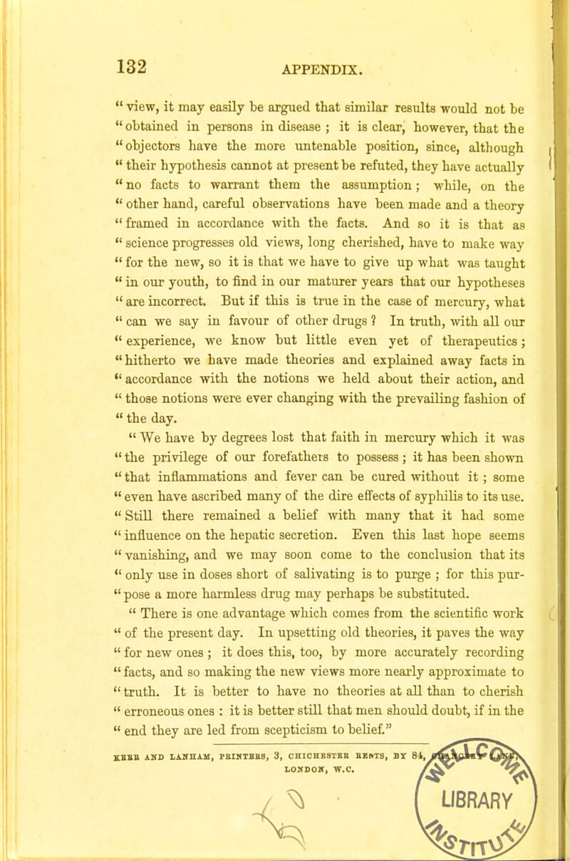  view, it may easily be argued that similar results would not be obtained in persons in disease ; it is clear, however, that the objectors have the more untenable position, since, although  their hypothesis cannot at present be refuted, they have actually  no facts to warrant them the assumption; while, on the  other hand, careful observations have been made and a theory  framed in accordance with the facts. And so it is that as  science progresses old views, long cherished, have to make way  for the new, so it is that we have to give up what was taught  in our youth, to find in our maturer years that our hypotheses  are incorrect. But if this is true in the case of mercury, what  can we say in favour of other drugs ? In truth, with all our  experience, we know but little even yet of therapeutics;  hitherto we have made theories and explained away facts in  accordance with the notions we held about their action, and  those notions were ever changing with the prevailing fashion of  the day.  We have by degrees lost that faith in mercury which it was  the privilege of our forefathers to possess; it has been shown  that inflammations and fever can be cured without it; some  even have ascribed many of the dire effects of syphilis to its use.  Still there remained a belief with many that it had some  influence on the hepatic secretion. Even this last hope seems  vanishing, and we may soon come to the conclusion that its  only use in doses short of salivating is to purge ; for this pur-  pose a more harmless drug may perhaps be substituted.  There is one advantage which comes from the scientific work  of the present day. In upsetting old theories, it paves the way  for new ones ; it does this, too, by more accurately recording  facts, and so making the new views more nearly approximate to truth. It is better to have no theories at all than to cherish  erroneous ones : it is better still that men should doubt, if in the  end they are led from scepticism to belief. KEElt AND LAIfHAM, FBINTBB8, 3, CHICHESTER BENTS, BY 84, LONDON, W.C.