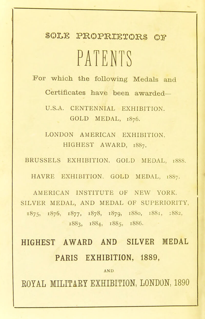 SOLE PROPRIETORS 03? PATENTS For which the following Medals and Certificates have been awarded— U.S.A. CENTENNIAL EXHIBITION. GOLD MEDAL, 1876. LONDON AMERICAN EXHIBITION. HIGHEST AWARD, 1887. BRUSSELS EXHIBITION. GOLD MEDAL, 1888. HAVRE EXHIBITION. GOLD MEDAL, 1887. AMERICAN INSTITUTE OF NEW YORK. SILVER MEDAL, AND MEDAL OF SUPERIORITY, 1875, 1876, 1877, 1878, 1879, 1880, 1881, :88a, 1883, 1884, 1885, J886. HIGHEST AWARD AND SILVER MEDAL PARIS EXHIBITION, 1889, AND ROYAL MILITARY EXHIBITION, LONDON, 1890