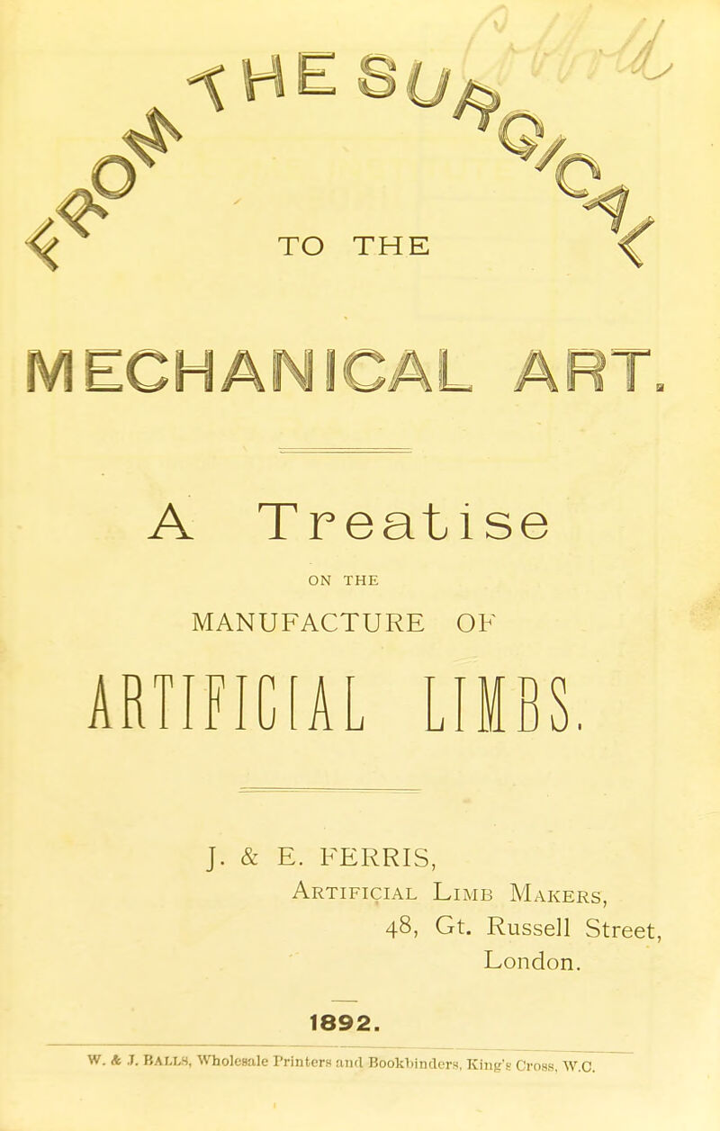 TO THE < IV1ECHA ART A Treatise ON THE MANUFACTURE OF ARTIFICIAL LIMBS. J. & E. FERRIS, Artificial Limb Makers, 48, Gt. Russell Street, London. 1892. W. A J. BALLS, Wholesale Printers ami Bookbinders, King's Cross, W.C.