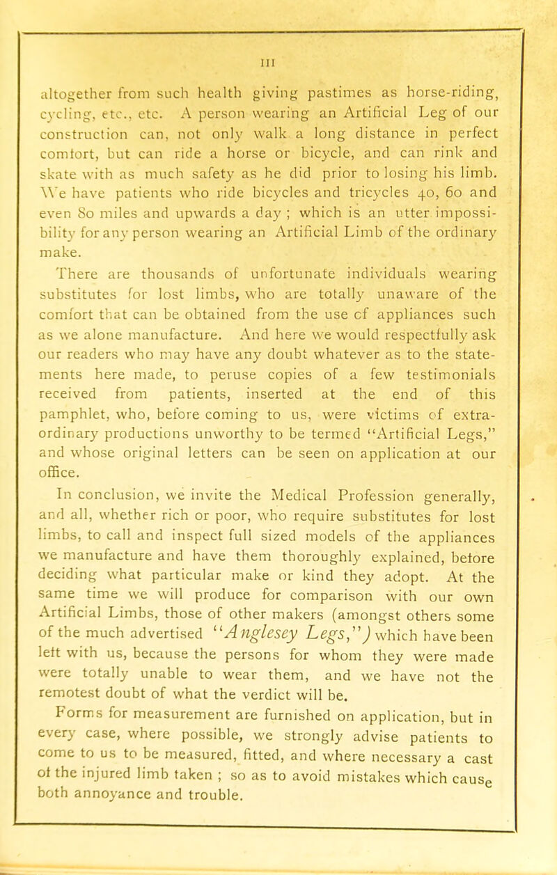 altogether from such health giving pastimes as horse-riding, cycling, etc., etc. A person wearing an Artificial Leg of our construction can, not only walk a long distance in perfect comtort, but can ride a horse or bicycle, and can rink and skate with as much safety as he did prior to losing his limb. We have patients who ride bicycles and tricycles 40, 60 and even 80 miles and upwards a day ; which is an utter impossi- bility for any person wearing an Artificial Limb of the ordinary make. There are thousands of unfortunate individuals wearing substitutes for lost limbs, who are totally unaware of the comfort that can be obtained from the use cf appliances such as we alone manufacture. And here we would respectfully ask our readers who may have any doubt whatever as to the state- ments here made, to peruse copies of a few testimonials received from patients, inserted at the end of this pamphlet, who, before coming to us, were victims of extra- ordinary productions unworthy to be termed Artificial Legs, and whose original letters can be seen on application at our office. In conclusion, we invite the Medical Profession generally, and all, whether rich or poor, who require substitutes for lost limbs, to call and inspect full sized models of the appliances we manufacture and have them thoroughly explained, betore deciding what particular make or kind they adopt. At the same time we will produce for comparison with our own Artificial Limbs, those of other makers (amongst others some of the much advertised 11 Anglesey Legs,1') which have been left with us, because the persons for whom they were made were totally unable to wear them, and we have not the remotest doubt of what the verdict will be. Forms for measurement are furnished on application, but in every case, where possible, we strongly advise patients to come to us to be measured, fitted, and where necessary a cast ot the injured limb taken ; so as to avoid mistakes which cause both annoyance and trouble.