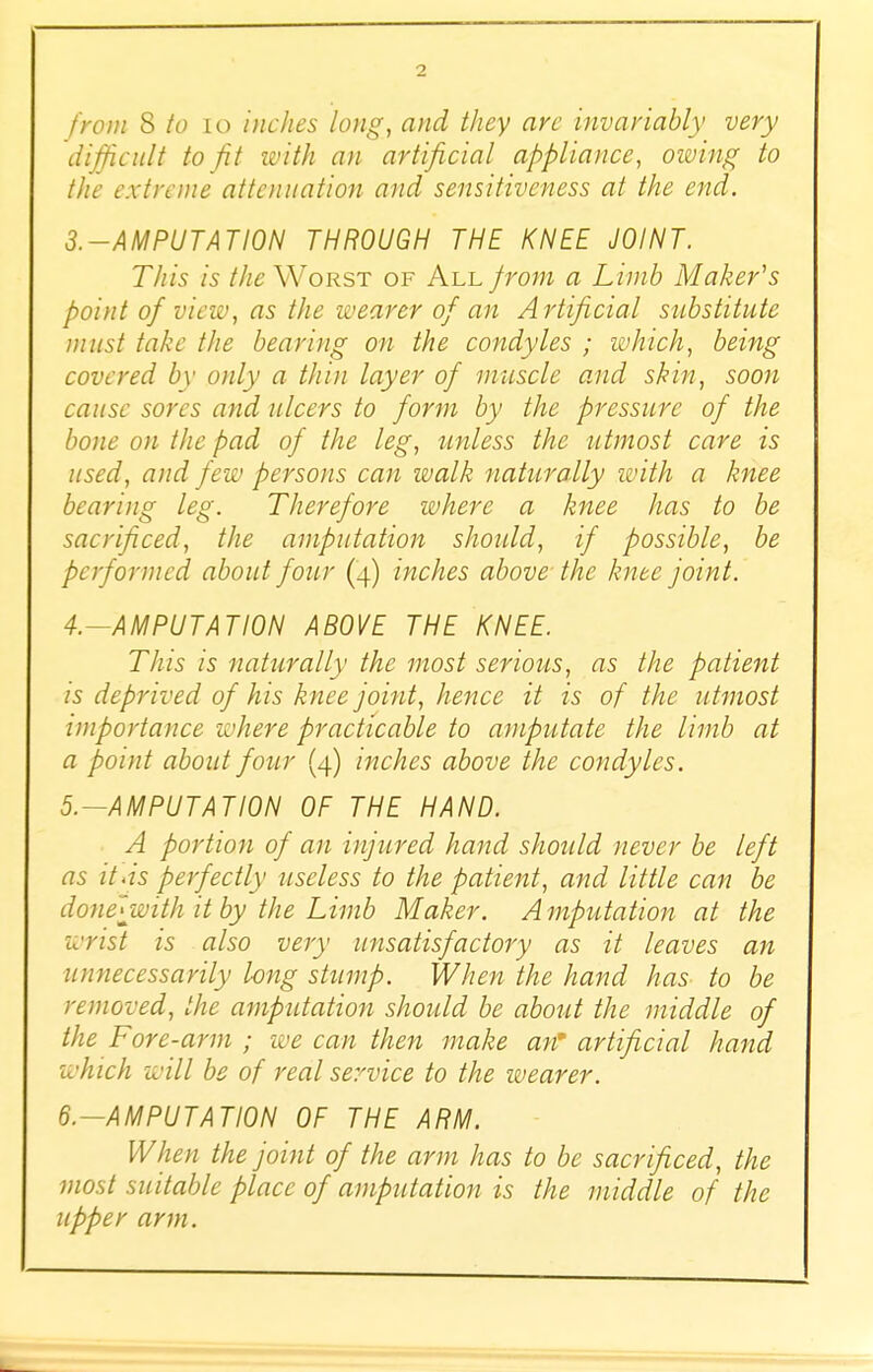 from & to 10 inches long, and they arc invariably very difficult to fit with an artificial appliance, owing to the extreme attenuation and sensitiveness at the end. 3. -AMPUTATI0N THROUGH THE KNEE JOINT. This is the Worst of All prom a Limb Maker's point of view, as the wearer of an Artificial substitute must take the bearing on the condyles ; which, being covered by only a thin layer of muscle and skin, soon cause sores and ulcers to form by the pressure of the bone on the pad of the leg, unless the utmost care is used, and few persons can walk naturally with a knee bearing leg. Therefore where a knee has to be sacrificed, the amputation should, if possible, be performed about four (4) inches above- the knee joint. 4. —AMPUTATION ABOVE THE KNEE. Tins is naturally the most serious, as the patient is deprived of his knee joint, hence it is of the utmost importance where practicable to amputate the limb at a point about four (4) inches above the condyles. 5. —AMPUTA TION OF THE HAND. A portion of an injured hand should never be left as it-is perfectly useless to the patient, and little can be donelwith it by the Limb Maker. Amputation at the wrist is also very unsatisfactory as it leaves an unnecessarily long stump. When the hand has to be removed, the amputation should be about the middle of the Fore-arm ; we can then make an' artificial hand 'which will be of real service to the wearer. 6. -AMPUTATI0N OF THE ARM. When the joint of the arm has to be sacrificed, the most suitable place of amputation is the middle of the upper arm.