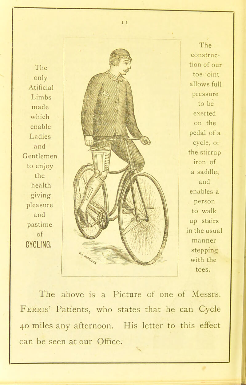 The only Atificial Limbs made which enable Ladies and Gentlemen to enjoy the health giving pleasure and pastime of CYCLING. >>SHfe The construc- tion of our toe-ioint allows full pressure to be exerted on the pedal of a cycle, or the stirrup iron of a saddle, and enables a person to walk up stairs in the usual manner stepping with the toes. The above is a Picture of one of Messrs. Ferris' Patients, who states that he can Cycle 40 miles any afternoon. His letter to this effect can be seen at our Office.