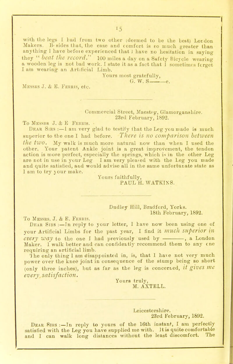 •5 with the legs I liad from two other [deemed to be the best) Loi don Makers. B' sides that, the ease and comfort is eo much greater than anything 1 have befoie experienced that I have no hesitation in saying they  beat the record. 100 miles a day on a Sufety Bicycle wearing a wooden leg is not bad work. I state it as a fact that 1 sometimes fcrget I am wearing an Artificial Limb. Yours most gratefully, a. W. S e. Messrs J. & E. Ferris, etc. Commercial Street, Maesteg, Glamorganshire. 23rd February, 1892. To Messrs J. & E Ferris. • Dear Sirs :—1 am very glad to testify that the Leg you made is much, superior to the one I had before. There is no comparison between tile two. My walk is much more natural now than when I used the other. Your patent Ankle joint is a great improvement, the tendon action is more perfect, especially the springs, which is in the other Leg are not in use in your Leg I am very pleased with the Leg you made and quite satisfied, and would advise all in the same unfortunate state as 1 am to try y our make. Yours faithfully, PAUL H. WATKINS. Dudley Hill, Bradford, Yorks. 18th February, 1892. To Messrs. J. & E. Ferris. Dear Sirs :—In reply to your letter, I have now been using one of your Artificial Limbs for the past year, I find it much superior in every way to the one I had previously used by , a London Maker. 1 walk better and can confidently recommend them to any cne requiring an artificial limb. 'Jbe only thing 1 am disappointed in, is, that 1 hate not very much power over the knee joint in consequence of the stump being so short (only three inches), but as far as the leg is concerned, gives me every satis/action. Yours truly, M. AXTELL. Leicestershire. 23rd February, 1892. Dear RlliS :—In reply to yours of the 16th instant, I am perfectly satisfied with the Leg you have supplied me with. It is quite comfortable