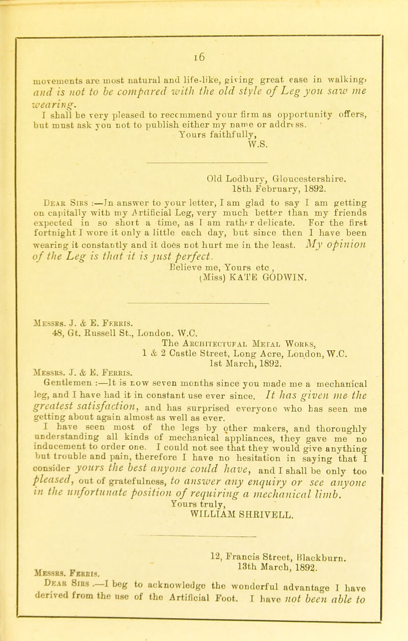 [6 movements are most natural and life-like, piving great ease in walking) and is not to be compared with the old style of Leg you saw me wearing. I shall be very pleased to recommend your firm as opportunity offers, but must ask you not to publish either my name or address. Yours faithfully, W.S. Old Lodbury, Gloucestershire, l&th February, 1892. Deak Siks :—Jn answer to your letter, I am glad to say I am petting on capitally with my Artificial Leg, very much better than my friends expected in so shoit a time, as I am rath'r delicate. For the first fortnight I wore it only a little each day, but since then 1 have been wearing it constantly and it does not hurt me in the least. My Opinion of the Leg is that it is just perfect. Believe me, Yours etc , (Miss) KATE GODWIN. Messrs. J. & B. Ferris. 48, Gt. Kussell St., London. W.C. The Architectufal Metal Works, 1 & 2 Castle Street, Long Acre, London, W.C. 1st March, 1892. Messrs. J. & E. Ferris. Gentlemen :—It is now seven months since you made me a mechanical leg, and I have had it in constant use ever since. It has given me the greatest satisfaction, and has surprised everyone who has seen me getting about again almost as well as ever. I have seen most of the legs by other makers, and thoroughly understanding all kinds of mechanical appliances, they gave me no inducement to order one. I could not see that they would give anything but trouble and pain, therefore I have no hesitation in saying that I consider yours the best anyone could have, and I shall be only too pleased, out of gratefulness, to answer any enquiry or see anyone in the unfortunate position of requiring a mechanical limb. Yours truly, WILLIAM SHRIVELL. 12, Francis Street, filackburn. 13th March, 1892. Messrs. Ferris. Dear Sirs .—I beg to acknowledge the wondorful advantage I have derived from the use of the Artificial Foot. I have not bee°n able to