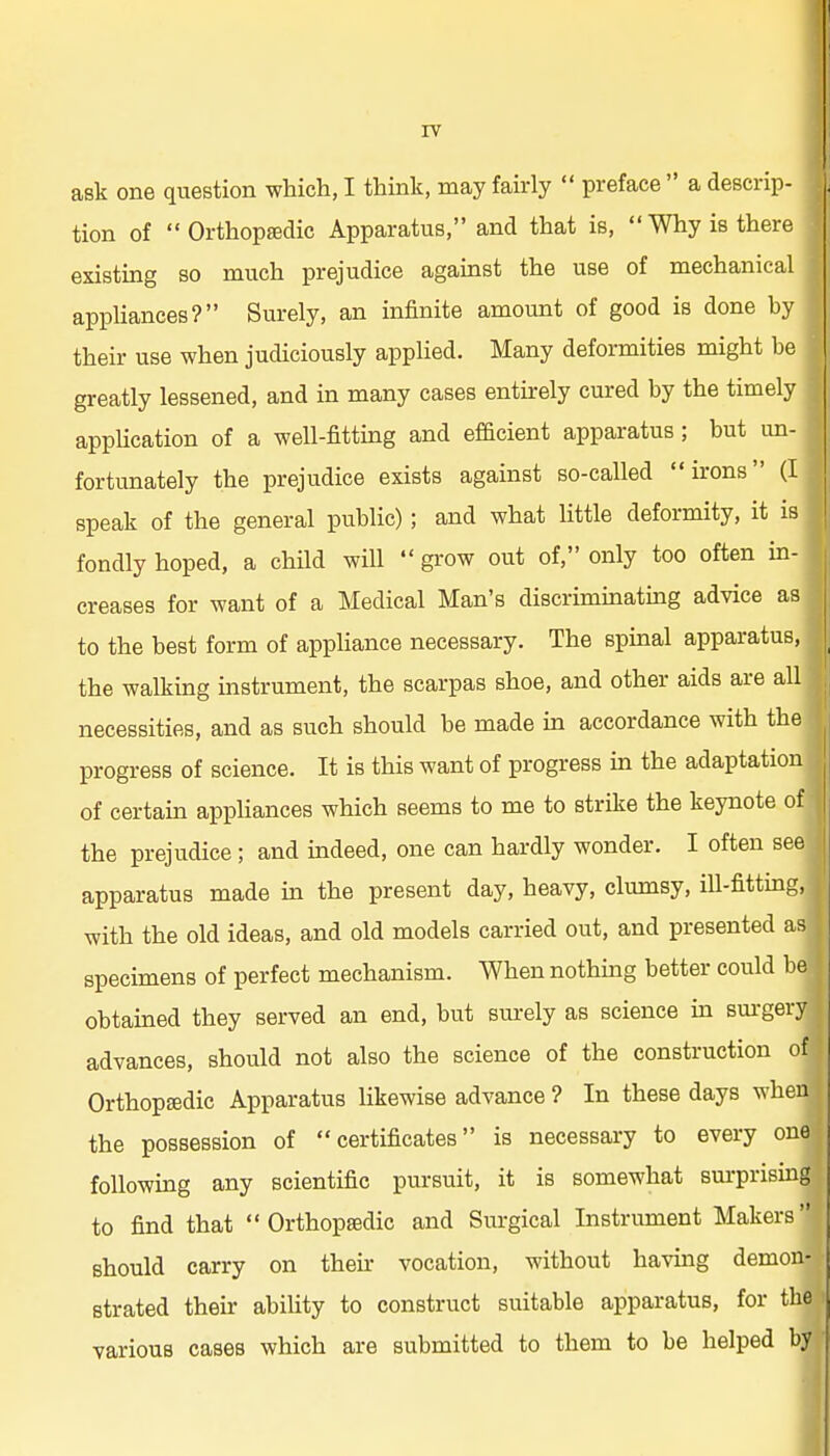 ask one question which, I think, may fairly preface a descrip- tion of Orthoptedic Apparatus, and that is, Why is there existing so much prejudice against the use of mechanical appUances? Surely, an infinite amount of good is done by their use when judiciously applied. Many deformities might be greatly lessened, and in many cases entirely cured by the timely appUcation of a well-fitting and efBcient apparatus; but un- fortunately the prejudice exists against so-called irons (I speak of the general public) ; and what little deformity, it is fondly hoped, a chUd will grow out of, only too often in- creases for want of a Medical Man's discriminating advice as to the best form of apphance necessary. The spinal apparatus, the walking instrument, the scarpas shoe, and other aids are all necessities, and as such should be made in accordance with the progress of science. It is this want of progress in the adaptation of certain appliances which seems to me to strike the keynote of the prejudice ; and indeed, one can hardly wonder. I often see apparatus made in the present day, heavy, clumsy, ill-fitting, with the old ideas, and old models carried out, and presented as specimens of perfect mechanism. When nothing better could be obtained they served an end, but sm-ely as science in sm-gery advances, should not also the science of the construction of Orthopedic Apparatus likewise advance ? In these days when the possession of certificates is necessary to every one following any scientific pursuit, it is somewhat sm-prising to find that Orthopaedic and Surgical Instrmnent Makers should carry on their vocation, without having demon- strated their ability to construct suitable apparatus, for the various cases which are submitted to them to be helped by