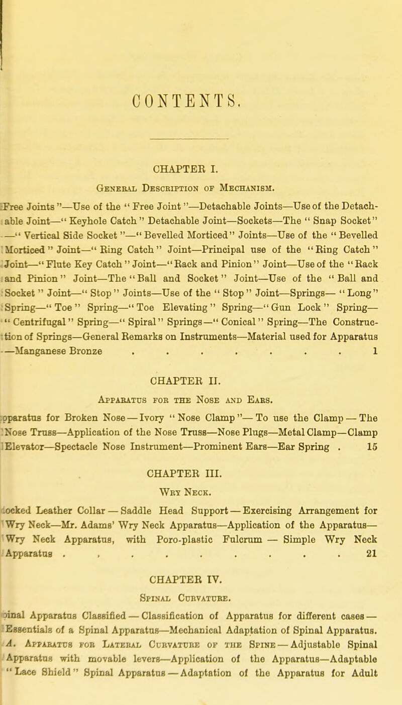 CONTENTS CHAPTER I. General Description op Mechanism. IFree Joints —Use of the Free Joint—Detachable Joints—Use of the Detach- able Joint— Keyhole Catch Detachable Joint—Sockets—The Snap Socket — Vertical Side Socket —Bevelled Morticed Joints—Use of the Bevelled :Morticed Joint—Ring Catch Joint—Principal use of the Ring Catch Joint—Flute Key Catch Joint—Rack and Pinion Joint—Use of the Rack and Pinion Joint—The Ball and Socket Joint—Use of the Ball and Socket Joint— Stop Joints—Use of the Stop Joint—Springs— Long .Spring— Toe Spring—Toe Elevating Spring—Gun Lock Spring— Centrifugal Spring— Spiral Springs— Conical Spring—The Construc- :tionof Springs—General Remarks on Instruments—Material used for Apparatus —Manganese Bronze ....... 1 CHAPTER II. Apparatus for the Nose and Ears. ;pparatu8 for Broken Nose — Ivory Nose Clamp—To use the Clamp — The !Nose Truss—Apphcation of the Nose Truss—Nose Plugs—Metal Clamp—Clamp I Elevator—Spectacle Nose Instrument—Prominent Ears—Ear Spring . 15 CHAPTER III. Wrt Neck. locked Leather Collar — Saddle Head Support — Exercising Arrangement for ' Wry Neck—Mr. Adams' Wry Neck Apparatus—Apphcation of the Apparatus— Wry Neck Apparatus, with Poro-plastic Fulcrum — Simple Wry Neck Apparatus ......... 21 CHAPTER IV. Spinal Ccrvatcbe. Dinal Apparatus Classified — Classification of Apparatus for different cases — Essentials of a Spinal Apparatus—Mechanical Adaptation of Spinal Apparatus. It A. Apparatus fob Lateral Curvature of the Spine—Adjustable Spinal 'Apparatus with movable levers—Application of the Apparatus—Adaptable Lace Shield Spinal Apparatus—Adaptation of the Apparatus for Adult