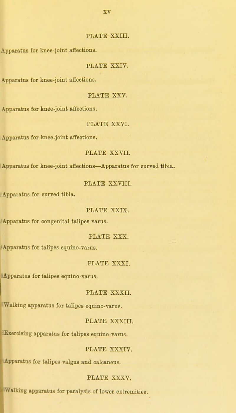 PLATE XXIII. Apparatus for knee-joint afFections. PLATE XXIV. Apparatus for knee-joint affections. PLATE XXV. Apparatus for kn6e-joint affections. PLATE XXVI. Apparatus for knee-joint affections. PLATE XXVn. Apparatus for knee-joint affections—Apparatus for curved tibia. PLATE XXVIir. : Apparatus for curved tibia. PLATE XXIX. . Apparatus for congenital talipes varus. PLATE XXX. .'Apparatus for talipes equino-varus. PLATE XXXI. jApparatus for talipes equino-varus. PLATE XXXII. Walking apparatus for talipes equino-varus. PLATE XXXIII. Ezercising apparatus for talipes equino-varus. PLATE XXXIV. Apparatus for talipes valgus and calcaneus. PLATE XXXV. Walking apparatus for paralysis of lower extremities. I