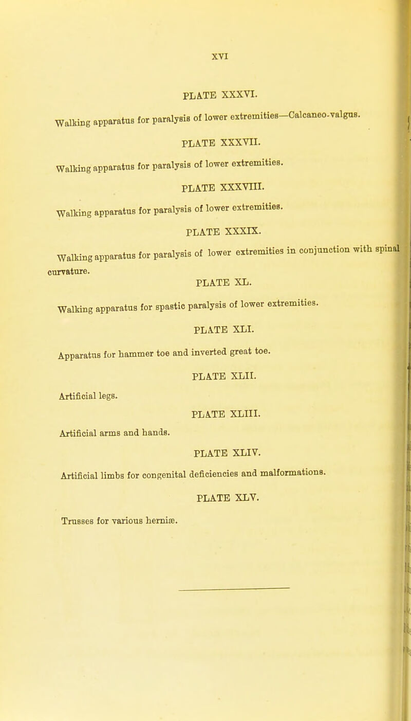 PLATE XXXVI. Walking apparatus for paralysis of lower extremities-Caloaneo-valgus. PLATE XXXVII. Walking apparatus for paralysis of lower extremities. PLATE XXXVIII. Walking apparatus for paralysis of lower extremities. PLATE XXXIX. Walking apparatus for paralysis of lower extremities in conjunction with spinal cnrvatuie. PLATE XL. Walking apparatus for spastic paralysis of lower extremities. PLATE XLI. Apparatus for hammer toe and inverted great toe. PLATE XLII, Artificial legs. PLATE XLIII. Artificial arms and hands. PLATE XLIV. Artificial limbs for congenital deficiencies and malformations. PLATE XLV. Trusses for various hemioe.