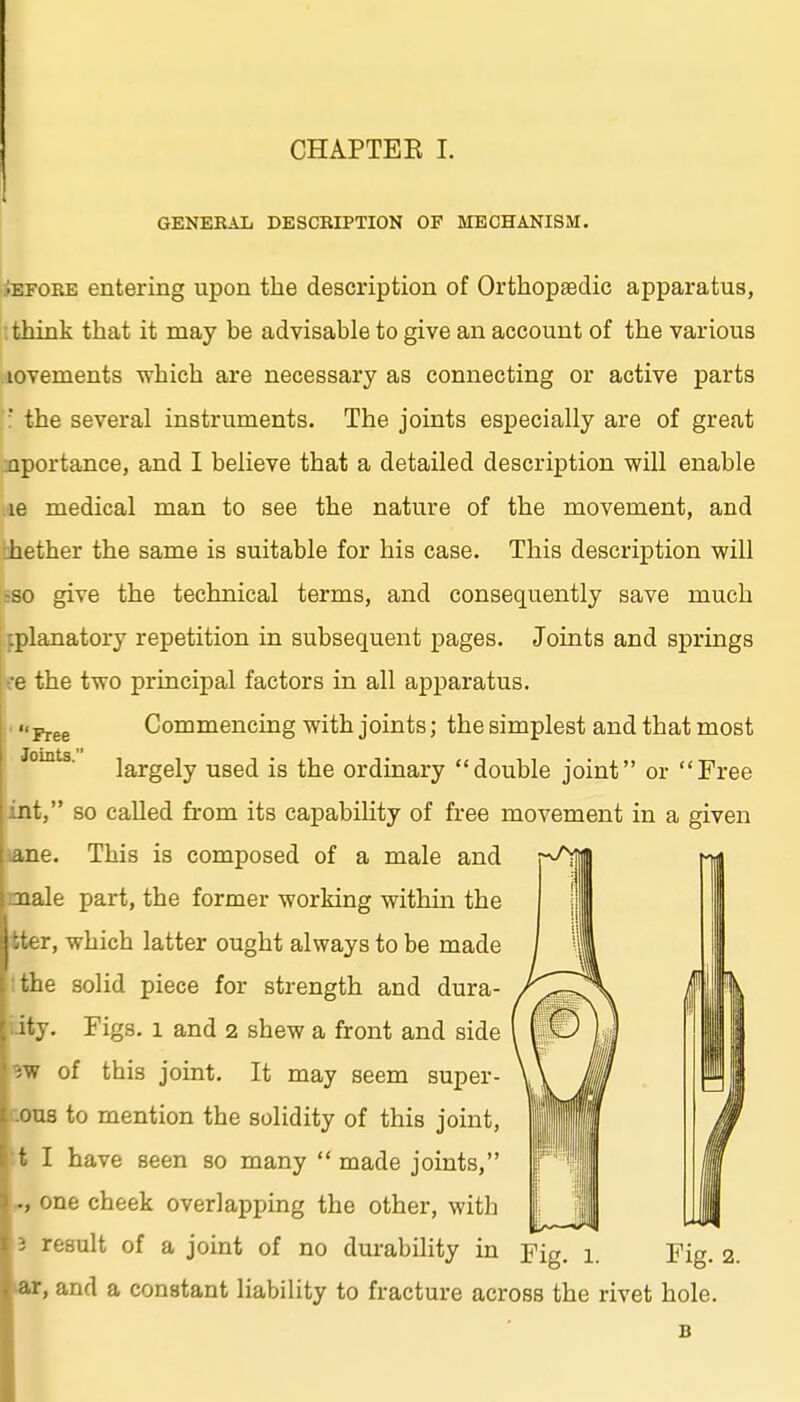 GENEKAL DESCRIPTION OF MECHANISM. Free Joints. iEFORE entering upon the description of Orthopaedic apparatus, think that it may be advisable to give an account of the various lovements which are necessary as connecting or active parts ': the several instruments. The joints especially are of great inportance, and I believe that a detailed description will enable le medical man to see the nature of the movement, and ilihether the same is suitable for his case. This description will fBO give the technical terms, and consequently save much iplanatory repetition in subsequent images. Joints and springs ■e the two principal factors in all api)aratus. Commencing with joints; the simplest and that most largely used is the ordinary double joint or Free nt, so called from its capability of free movement in a given dne. This is composed of a male and Tiale part, the former working within the r, which latter ought always to be made :ie solid piece for strength and dura- ity. Figs. 1 and 2 shew a front and side of this joint. It may seem super- ous to mention the solidity of this joint, t I have seen so many  made joints, ., one cheek overlapping the other, with 13 result of a joint of no durability in Yig i Fig 2 B