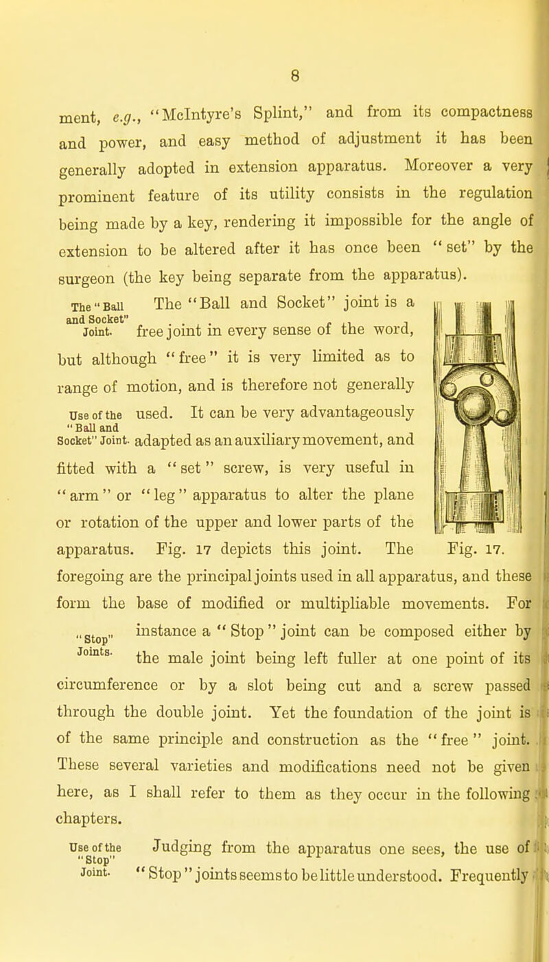 ment, e.g., Mclntyre's Splint, and from its compactness and power, and easy method of adjustment it has been generally adopted in extension apparatus. Moreover a very prominent feature of its utility consists in the regulation being made by a key, rendering it impossible for the angle of extension to be altered after it has once been  set by the surgeon (the key being separate from the apparatus). TheBaU The Ball and Socket joint is a and Socket . . , . r i Joint, freejomt m every sense oi the word, but although free it is very limited as to range of motion, and is therefore not generally Use of the used. It can be very advantageously Ball and Socket Joint, adapted as an auxiliary movement, and fitted with a  set screw, is very useful in arm or leg apparatus to alter the plane or rotation of the upper and lower parts of the apparatus. Fig. 17 depicts this joint. The Fig. 17. foregoing are the principal joints used in all apparatus, and these form the base of modified or multipliable movements. For instance a  Stop  joint can be composed either by the male joint being left fuller at one point of its circumference or by a slot being cut and a screw passed through the double joint. Yet the foundation of the joint is of the same principle and construction as the free joint. These several varieties and modifications need not be given here, as I shall refer to them as they occur in the following chapters. i Judging from the apparatus one sees, the use of^ Stop Joints. Use ofthe Stop Joint.  Stop joints seems to be little understood. Frequently ^