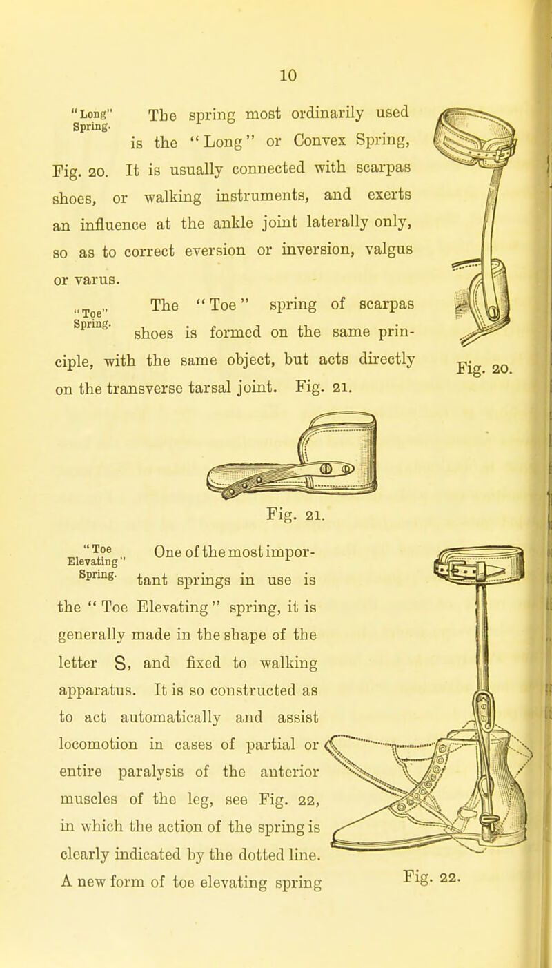 Long The sprinp; most ordinarily used Spring- is the Long or Convex Spring, Fig. 20. It is usually connected with scarpas shoes, or walking instruments, and exerts an influence at the ankle joint laterally only, so as to correct eversion or inversion, valgus or varus. The  Toe spring of scarpas shoes is formed on the same prin- ciple, with the same object, but acts directly on the transverse tarsal joint. Fig. 21. Toe Spring- Fig. 21. „,'^9* „ One of themostimpor- Eievatiiig Spring. ^^^^ springs in use is the  Toe Elevating  spring, it is generally made in the shape of the letter Si and fixed to walking apparatus. It is so constructed as to act automatically and assist locomotion iu cases of partial or entire paralysis of the anterior muscles of the leg, see Fig. 22, in which the action of the spring is clearly indicated by the dotted line. A new form of toe elevating spring