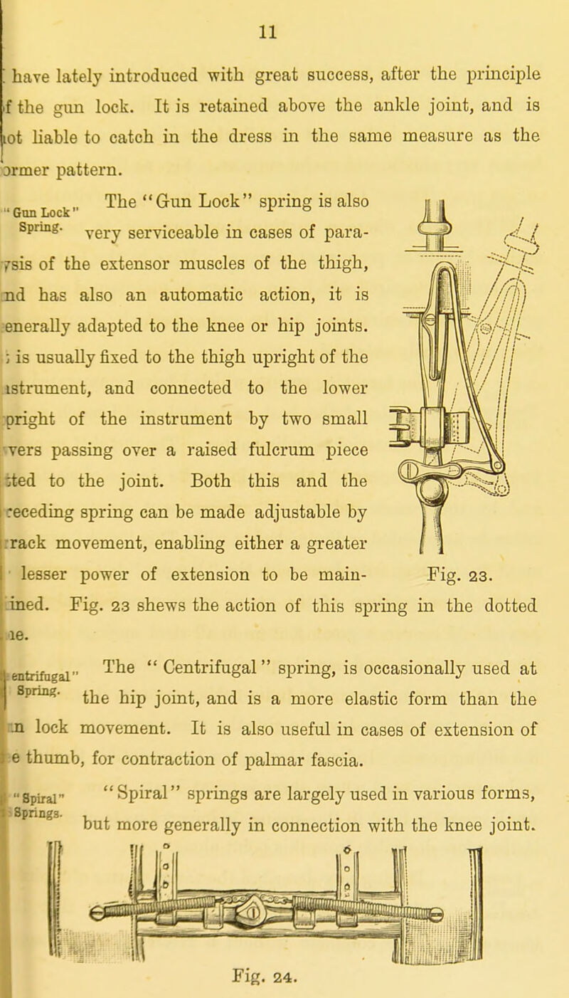 ; have lately introduced with great success, after the principle f the gun lock. It is retained above the ankle joint, and is lot Hable to catch in the dress in the same measure as the brmer pattern. The Gun Lock spring is also Gun Lock ^ Spring. Ygj^.y serviceable in cases of para- ysis of the extensor muscles of the thigh, jid has also an automatic action, it is enerally adapted to the knee or hip joints. • i is usually fixed to the thigh upright of the istrument, and connected to the lower pright of the instrument by two small levers passing over a raised fulcrum piece tted to the joint. Both this and the ^receding spring can be made adjustable by rrack movement, enabling either a greater • lesser power of extension to be main- Fig. 23. 'ined. Fig. 2.3 shews the action of this spring in the dotted 18. The  Centrifugal spring, is occasionally used at the hip joint, and is a more elastic form than the m lock movement. It is also useful in cases of extension of e thumb, for contraction of palmar fascia.  Spiral springs are largely used in various forms. ientrifngal Spring. Spiral iSprings- but more generally in connection with the knee joint.