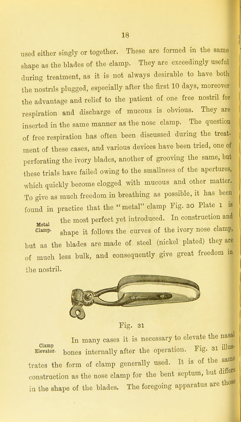 used either singly or together. These are formed in the same shape as the blades of the clamp. They are exceedingly useful during treatment, as it is not always desirable to have both the nostrils plugged, especially after the first 10 days, moreover the advantage and relief to the patient of one free nostril for resphation and discharge of mucous is obvious. They are inserted in the same manner as the nose clamp. The question of free respiration has often been discussed during the treat- ment of these cases, and various devices have been tried, one of perforating the ivory blades, another of groovmg the same, but these trials have failed owing to the smallness of the apertures, which quickly become clogged with mucous and other matter. To give as much freedom in breathing as possible, it has been found in practice that the metal clamp Fig. 30 Plate l is the most perfect yet introduced. In construction and shape it follows the curves of the ivory nose clamp, but as the blades are made of steel (nickel plated) they are of much less bulk, and consequently give great freedom in the nostril. Fig. 31 In many cases it is necessary to elevate the nasal EiSr. boiies internally after the operation. Fig. si iU^^s- trates the form of clamp generally used. It is of the same construction as the nose clamp for the bent septum, but differs in the shape of the blades. The foregoing apparatus are those
