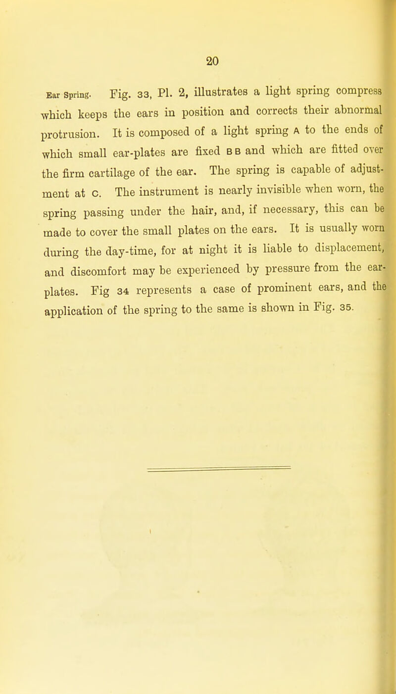 Ear Spring. Fig. 33, PL 2, illustrates a light spring compress which keeps the ears in position and corrects then- abnormal protrusion. It is composed of a light spring A to the ends of which small ear-plates are fixed bb and which are fitted over the firm cartilage of the ear. The spring is capable of adjust- ment at c. The instrument is nearly invisible when worn, the spring passing under the hair, and, if necessary, this can be made to cover the small plates on the ears. It is usually worn during the day-time, for at night it is liable to displacement, and discomfort may be experienced by pressure from the ear- plates. Fig 34 represents a case of prominent ears, and the application of the spring to the same is shown in Fig. 35. 1