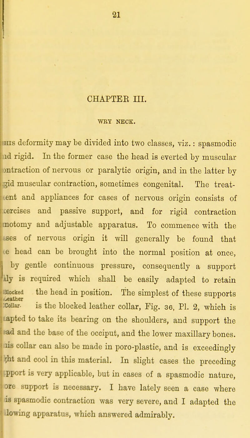 CHAPTEE III. WRY NECK. HIS deformity may be divided into two classes, viz.: spasmodic ad rigid. In the former case the head is everted by muscular ontraction of nervous or paralytic origin, and in the latter by gid muscular contraction, sometimes congenital. The treat- tent and appliances for cases of nervous origin consists of lercises and passive support, and for rigid contraction motomy and adjustable apparatus. To commence with the bses of nervous origin it will generally be found that te head can be brought into the normal position at once, by gentle continuous pressure, consequently a support 'dy is required which shall be easily adapted to retain 3ioc^ed the head in position. The simplest of these supports couar. is the blocked leather collar. Fig. 36, PL 2, which is apted to take its bearing on the shoulders, and support the ad and the base of the occiput, and the lower maxillary bones, lis collar can also be made in poro-plastic, and is exceedingly ;ht and cool in this material. In slight cases the preceding pport is very applicable, but in cases of a spasmodic nature, jre support is necessary. I have lately seen a case where 13 spasmodic contraction was very severe, and I adapted the lowing apparatus, which answered admirably.