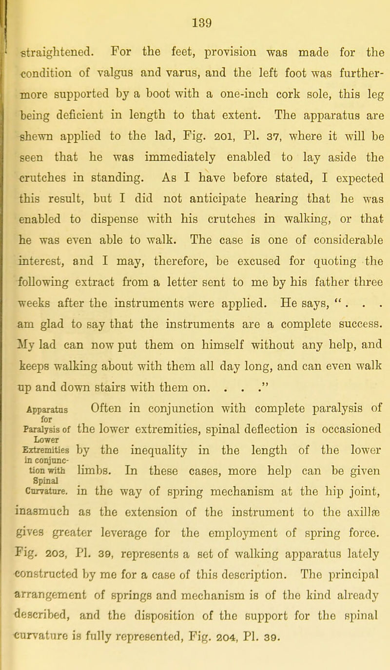 straightened. For the feet, provision was made for the condition of valgus and varus, and the left foot was further- more supported by a boot with a one-inch cork sole, this leg being deficient in length to that extent. The apparatus are shewn applied to the lad. Fig. 201, PI. 37, where it will be seen that he was immediately enabled to lay aside the crutches in standing. As I have before stated, I expected this result, but I did not anticipate hearing that he was enabled to dispense with his crutches in walking, or that he was even able to walk. The case is one of considerable interest, and I may, therefore, be excused for quoting the following extract from a letter sent to me by his father three weeks after the instruments were applied. He says, . . . am glad to say that the instruments are a complete success. My lad can now put them on himself without any help, and keeps walking about with them all day long, and can even walk up and down stairs with them on. . . . Apparatus Often in conjunction with complete paralysis of for Paralysis of the lower extremities, spinal deflection is occasioned Lower Eztremities by the inequality in the length of the lower in conjunc- tion with limbs. In these cases, more help can be given Spinal Curvature, in the way of spring mechanism at the hip joint, inasmuch as the extension of the instrument to the axillfe gives greater leverage for the employment of spring force. Fig. 203, PI. 39, represents a set of walking apparatus lately <5onstructed by me for a case of this description. The principal arrangement of springs and mechanism is of the kind already ■described, and the disposition of the support for the spinal curvature is fully represented. Fig. 204, PI. 39.