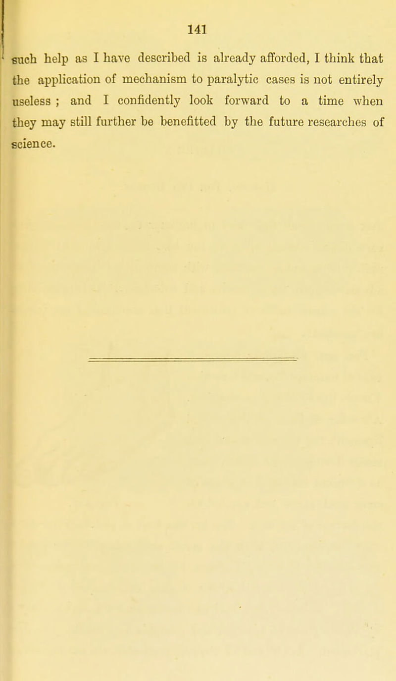 such help as I have described is ah-eady afforded, I think that the appHcation of mechanism to paralytic cases is not entirely useless ; and I confidently look forward to a time when they may still further be benefitted by the future researches of science.