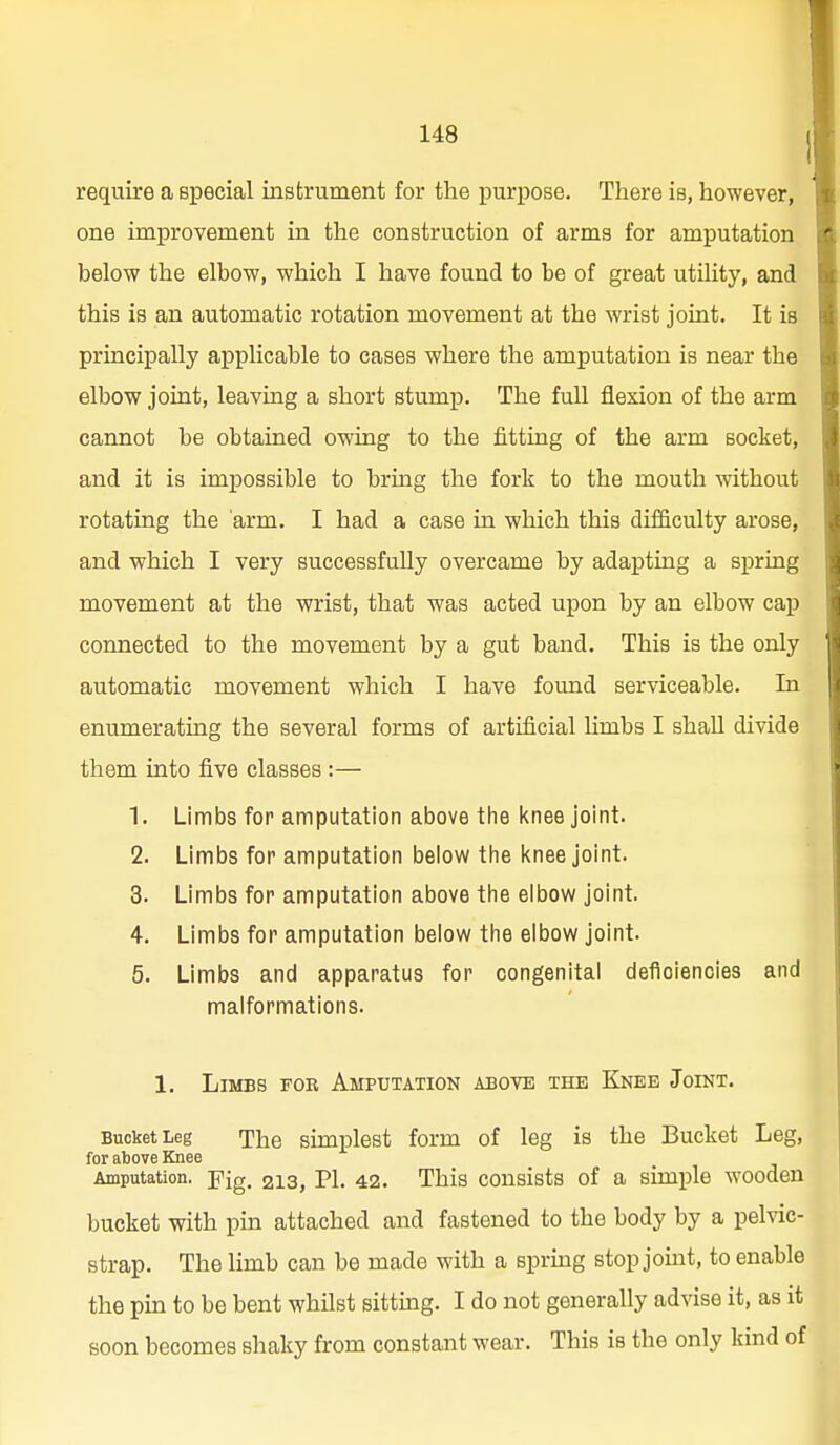 require a special instrument for the purpose. There is, however, one improvement in the construction of arms for amputation below the elbow, which I have found to be of great utility, and this is an automatic rotation movement at the wrist joint. It is principally applicable to cases where the amputation is near the elbow joint, leaving a short stump. The full flexion of the arm cannot be obtained owing to the fitting of the arm socket, and it is impossible to bring the fork to the mouth without rotating the arm. I had a case in which this difficulty arose, and which I very successfully overcame by adapting a spring movement at the wrist, that was acted upon by an elbow cap connected to the movement by a gut band. This is the only automatic movement which I have found serviceable. In enumerating the several forms of artificial Umbs I shall divide them into five classes :— 1. Limbs for amputation above tlie l<nee joint. 2. Limbs for amputation below tiie knee joint. 3. Limbs for amputation above tlie elbow joint. 4. Limbs for amputation below the elbow joint. 5. Limbs and apparatus for congenital deficiencies and malformations. 1, Limbs fob Amputation above the Knee Joint. Bucket Leg The simplest form of leg is the Bucket Leg, for above Knee Amputation, -pig. 213, PI. 42. This consists of a simple wooden bucket with pm attached and fastened to the body by a pelvic- strap. The limb can be made with a sprmg stop jomt, to enable the pin to be bent whilst sitting. I do not generally advise it, as it soon becomes shaky from constant wear. This is the only kind of