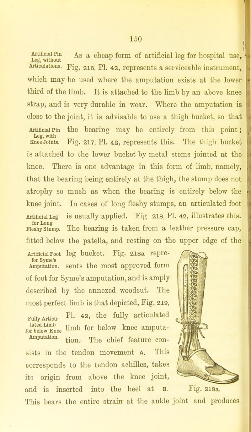 Artificial Pin A.S a clieap form of artificial lee for hospital use. Leg, without o 1 » Articulations, -pig. 216, PI. 42, represents a serviceable instrument, which may be used where the amputation exists at the lower third of the limb. It is attached to the limb by an above knee strap, and is very durable in wear. Where the amputation is close to the joint, it is advisable to use a thigh bucket, so that Artificial Pin the bearing may be entirely from this point; Leg, with Knee Joints. Fig. 217, PI. 42, represents this. The thigh bucket is attached to the lower bucket by metal stems jointed at the knee. There is one advantage in this form of limb, namely, that the bearing being entu-ely at the thigh, the stump does not atrophy so much as when the bearing is entirely below the knee joint. In cases of long fleshy stumps, an articulated foot Artificial Leg is usually applied. Fig 218, PI. 42, illustrates this. for Long Fleshy Stump. The bearing is taken from a leather pressure cap, fitted below the patella, and resting on the upper edge of the Artificial Foot leg bucket. Fig. 2l8a repre- for Syme's Amputation, sents the most approved form of foot for Syme's amputation, and is amply described by the annexed woodcut. The most perfect limb is that depicted. Fig. 219, FuUyArticu- 42, the fully articulated Jtfow tee limb for below knee amputa- Amputation. r^j^g ^j^igf f^^ture Con- sists in the tendon movement a. This corresponds to the tendon achilles, takes its origin from above the knee joint, and is inserted into the heel at b. Fig. 2i8a. This bears the entire strain at the ankle joint and produces
