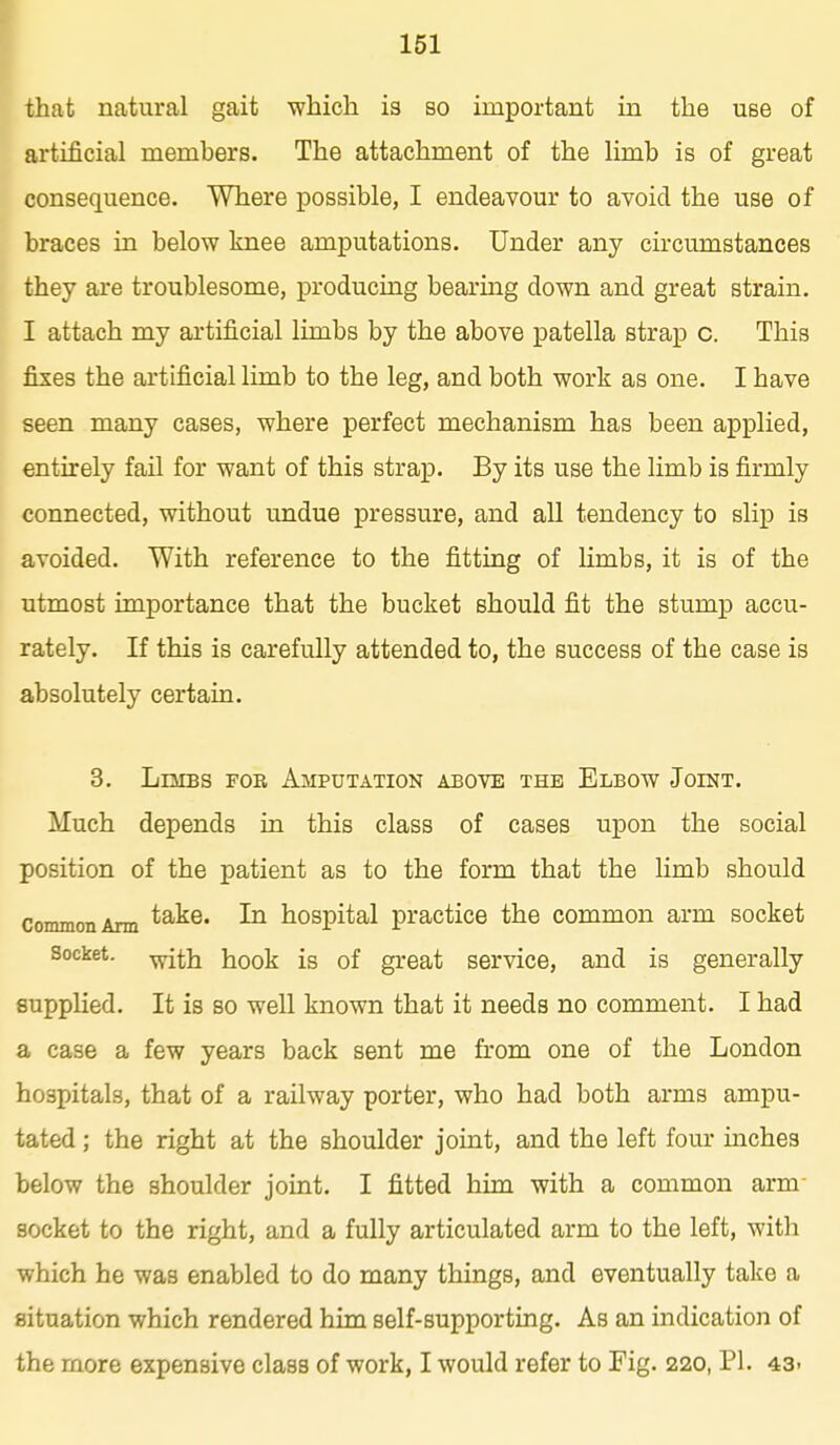 that natural gait which is so important in the use of artificial members. The attachment of the limb is of great consequence. Where possible, I endeavour to avoid the use of braces in below knee amputations. Under any circumstances they are troublesome, producing bearing down and great strain. I attach my artificial limbs by the above patella strap c. This fixes the artificial limb to the leg, and both work as one. I have seen many cases, where perfect mechanism has been applied, entirely fail for want of this strap. By its use the limb is firmly connected, without undue pressure, and all tendency to slip is avoided. With reference to the fitting of limbs, it is of the utmost importance that the bucket should fit the stump accu- rately. If this is carefully attended to, the success of the case is absolutely certain. 3. LniBS FOR Amputation above the Elbow Joint. Much depends in this class of cases upon the social position of the patient as to the form that the limb should conunonAnn take. In hospital practice the common arm socket Socket, -^j^ij hook is of great service, and is generally supplied. It is so well known that it needs no comment. I had few years back sent me from one of the London hospitals, that of a railway porter, who had both arms ampu- tated ; the right at the shoulder joint, and the left four inches below the shoulder joint. I fitted him with a common arm socket to the right, and a fully articulated arm to the left, with which he was enabled to do many things, and eventually take a situation which rendered him self-supporting. As an indication of the more expensive class of work, I would refer to Fig. 220, PI. 43.