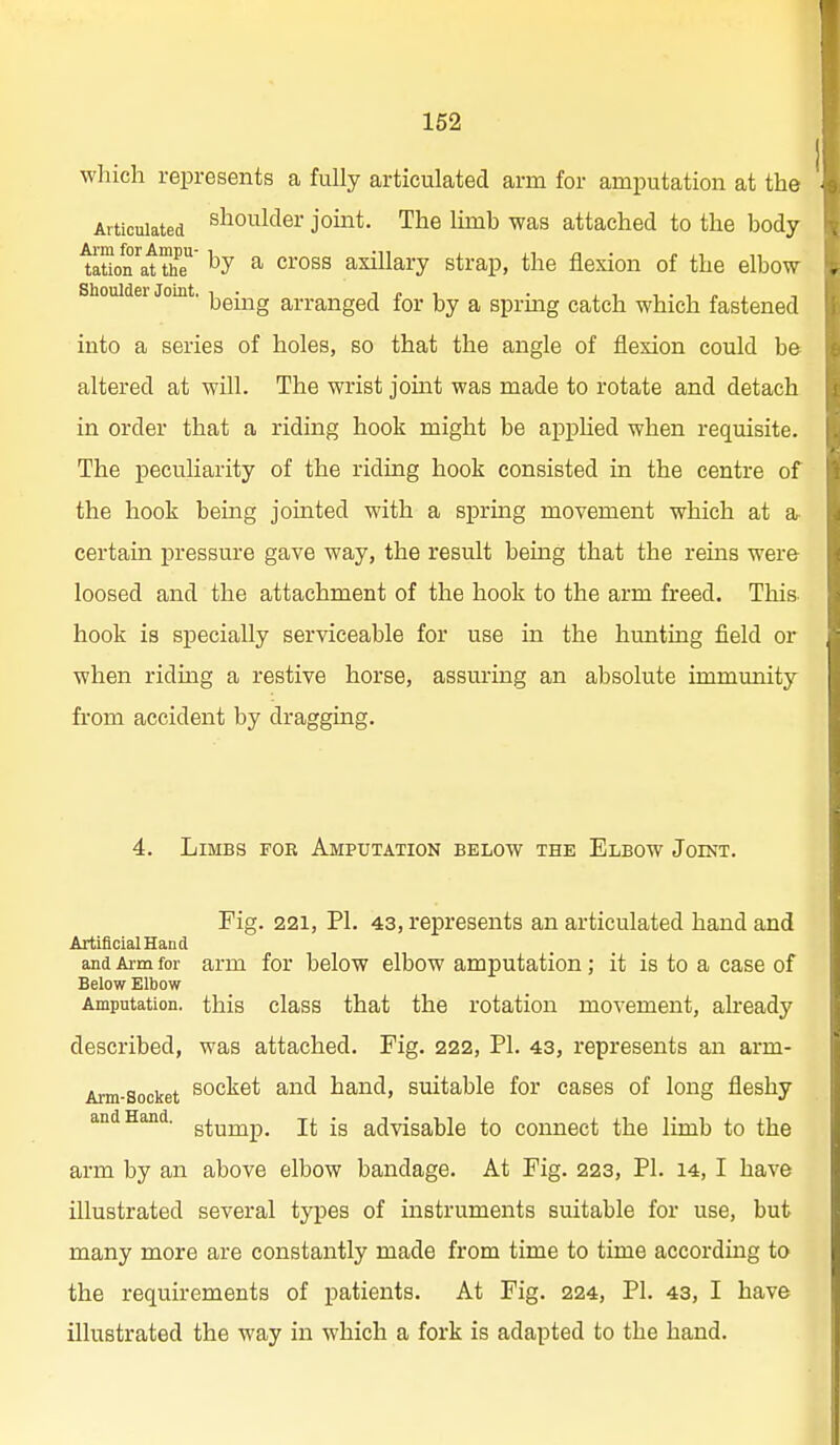 which represents a fully articulated arm for amputation at the Articulated shoulder joint. The limb was attached to the body lauon'^at the' ^ ^ross axillary strap, the flexion of the elbow Shoulder Joint, j^g-^^g a^-j-anged for by a spring catch which fastened into a series of holes, so that the angle of flexion could be altered at will. The wrist joint was made to rotate and detach in order that a riding hook might be apphed when requisite. The peculiarity of the riding hook consisted in the centre of the hook being jointed with a spring movement which at a- certain pressure gave way, the result being that the reins were loosed and the attachment of the hook to the arm freed. This- hook is specially serviceable for use in the hunting field or when ridmg a restive horse, assm'ing an absolute immunity from accident by draggmg. 4. Limbs foe Amputation below the Elbow Joint. Fig. 221, PI. 43, represents an articulated hand and Artificial Hand and Arm for arm for below elbow amputation; it is to a case of Below Elbow Amputation, this class that the rotation movement, already described, was attached. Fig. 222, PL 43, represents an arm- Arm-Socket socket and hand, suitable for cases of long fleshy and Hand. g^^j^p_ jj. jg advisable to connect the limb to the arm by an above elbow bandage. At Fig. 223, PI. 14, I have illustrated several types of instruments suitable for use, but many more are constantly made from time to time according to the requirements of patients. At Fig. 224, PI. 43, I have illustrated the way in which a fork is adapted to the hand.