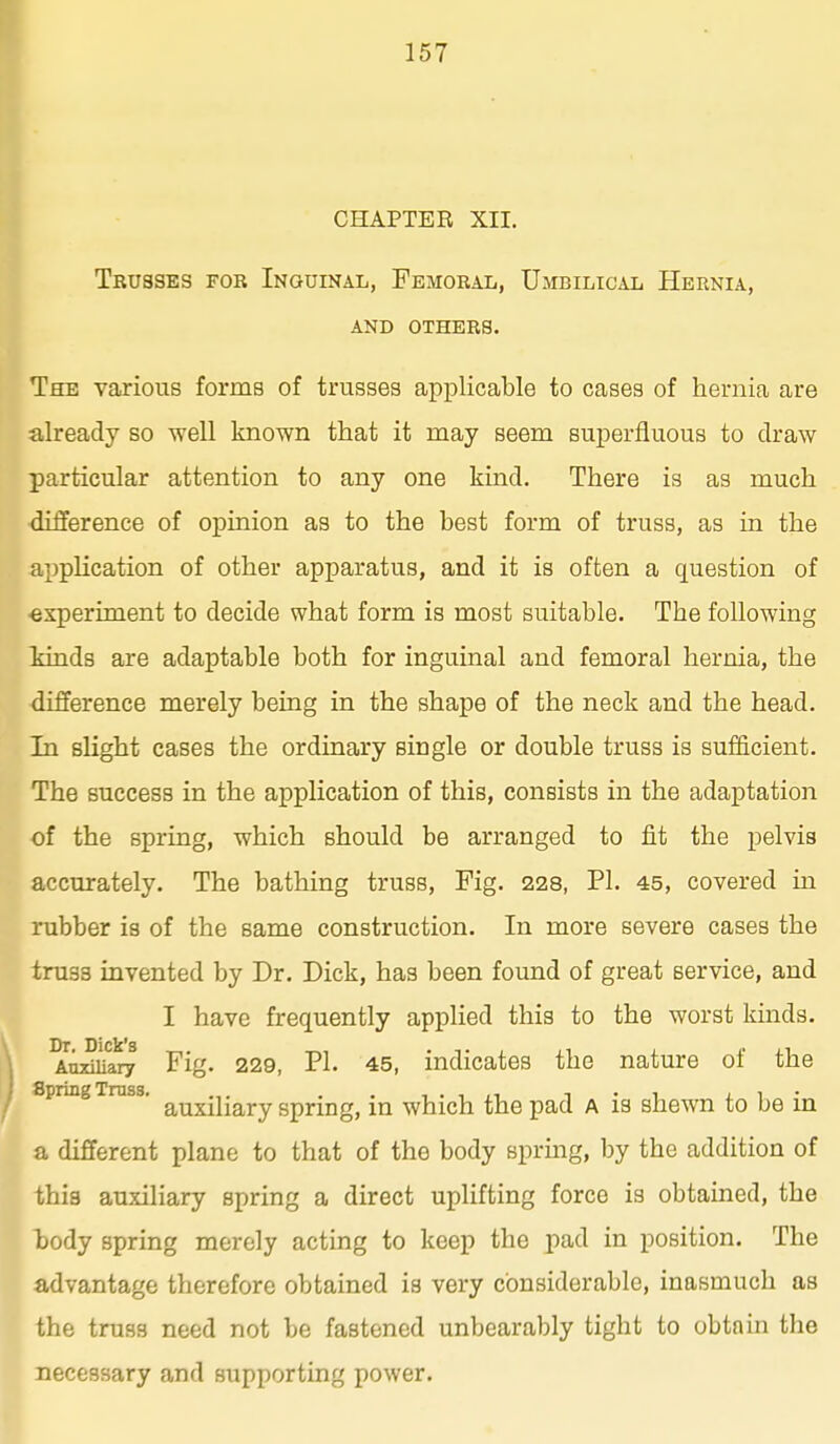 CHAPTER XIL Trusses for Inguinal, Femoral, Umbilical Hernia, and others. The various forms of trusses applicable to cases of hernia are already so well known that it may seem superfluous to draw particular attention to any one kind. There is as much difference of opinion as to the best form of truss, as in the application of other apparatus, and it is often a question of experiment to decide what form is most suitable. The following kinds are adaptable both for inguinal and femoral hernia, the difference merely being in the shape of the neck and the head. In slight cases the ordinary single or double truss is sufficient. The success in the application of this, consists in the adaptation of the spring, which should be arranged to fit the pelvis accurately. The bathing truss, Fig. 228, PL 45, covered in rubber is of the same construction. In more severe cases the truss invented by Dr. Dick, has been found of great service, and I have frequently applied this to the worst kinds. Dr Dick's • Auxiliary Fig. 229, PI. 45, indicates the nature of the Spnng Truss, ^^^^y^^^^ spring, in which the pad a is shewn to be in a different plane to that of the body sprmg, by the addition of this auxiliary spring a direct uplifting force is obtained, the body spring merely acting to keep the pad in position. The advantage therefore obtained is very considerable, inasmuch as the truss need not be fastened unbearably tight to obtain the necessary and supporting power.