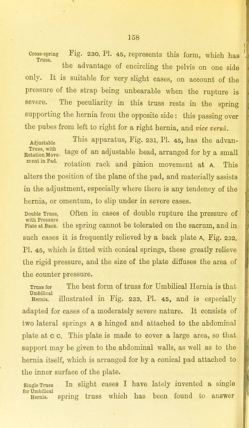 Cross-spring Fig. 230, PI. 45, represents this form, which has Truss. the advantage of encirclmg the pelvis on one side only. It is suitable for very slight cases, on account of the pressure of the strap bemg unbearable when the rupture is severe. The pecuharity m this truss rests in the spring supporting the hernia from the opposite side : this passing over the pubes from left to right for a right hernia, and vice versa. Adjustable ^^^^ apparatus, Fig. 231, PI. 45, has the advan- Eo^atfonMove- *^§® °^ adjustable head, arranged for by a small mentmPad. notation rack and pinion movement at A. This alters the position of the plane of the pad, and materially assists in the adjustment, especially where there is any tendency of the hernia, or omentum, to slip under in severe cases. Double Truss, Often in cases of double rupture the pressure of with Pressure Plate at Back, the Spring cannot be tolerated on the sacrum, and in such cases it is frequently relieved by a back plate A, Fig. 232, PI. 45, which is fitted with conical springs, these greatly relieve the rigid pressure, and the size of the plate diffuses the area of the counter pressure. Truss for The best form of truss for Umbilical Hernia is that Umbilical Hernia, illustrated m Fig. 233, PI. 45, and is especially adapted for cases of a moderately severe nature. It consists of two lateral springs A B hinged and attached to the abdomuial plate at c c. This plate is made to cover a large area, so that support may be given to the abdominal waUs, as well as to the hernia itself, which is arranged for by a conical pad attached to the inner surface of the plate. Single Truss In slight cases I have lately invented a single for Umbilical , . , , Hernia, spring truBS which has been found to answer