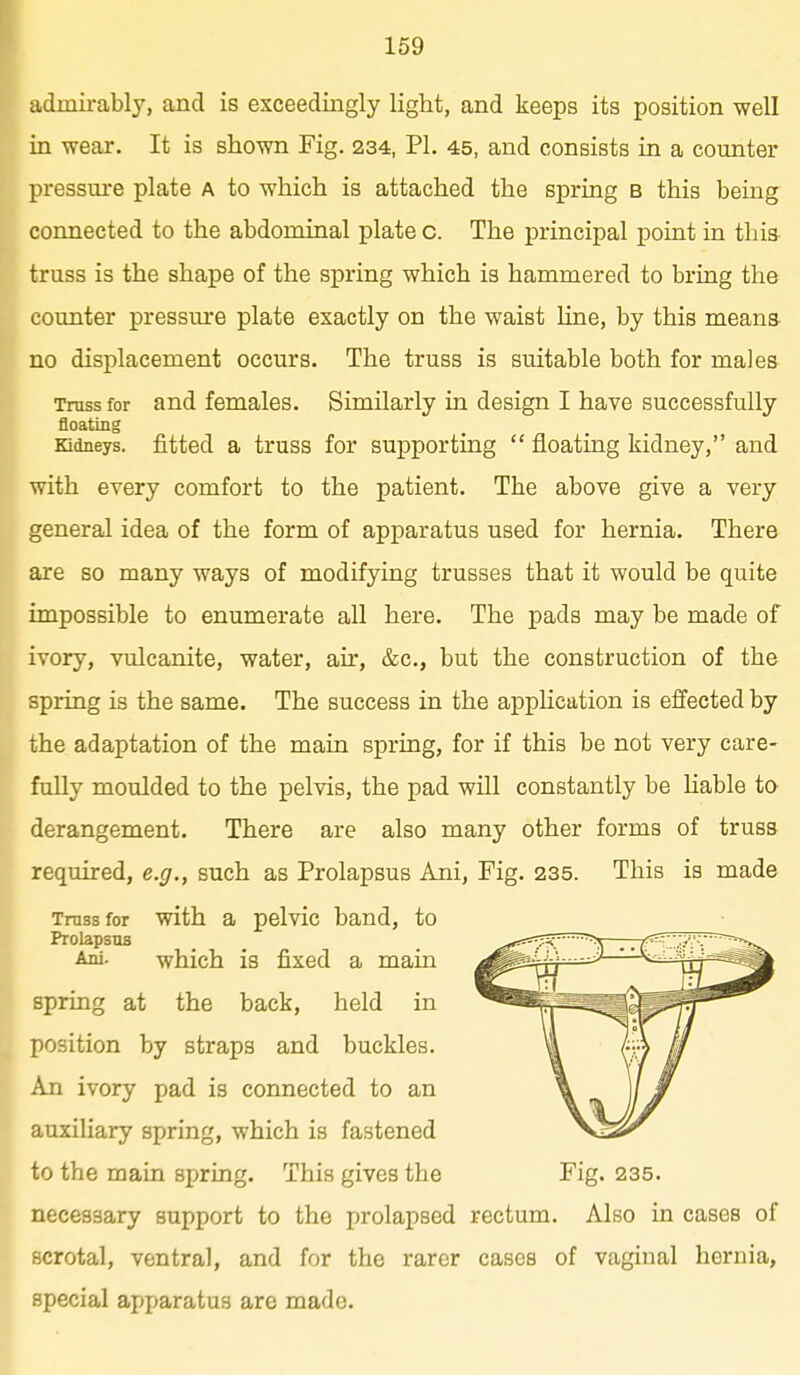 159 admirably, and is exceedingly light, and keeps its position well in wear. It is shown Fig. 234, PI. 45, and consists in a counter pressure plate a to which is attached the spring b this being connected to the abdominal plate c. The principal point in this truss is the shape of the spring which is hammered to bring the counter pressure plate exactly on the waist line, by this means- no displacement occurs. The truss is suitable both for males Truss for and females. Similarly in design I have successfully floating Kidneys, fitted a truss for supporting  floating kidney, and with every comfort to the patient. The above give a very general idea of the form of apparatus used for hernia. There are so many ways of modifying trusses that it would be quite impossible to enumerate all here. The pads may be made of ivory, vulcanite, water, air, &c., but the construction of the spring is the same. The success in the appHcation is effected by the adaptation of the main spring, for if this be not very care- fully moulded to the pelvis, the pad will constantly be liable ta derangement. There are also many other forms of truss required, e.g., such as Prolapsus Ani, Fig. 235. This is made Truss for with a pelvic band, to Prolapsus Ani. which is fixed a main spring at the back, held in position by straps and buckles. An ivory pad is connected to an auxiliary spring, which is fastened to the main spring. This gives the Fig. 235. necessary support to the prolapsed rectum. Also in cases of scrotal, ventral, and for the rarer cases of vaginal hernia, special apparatus are made.